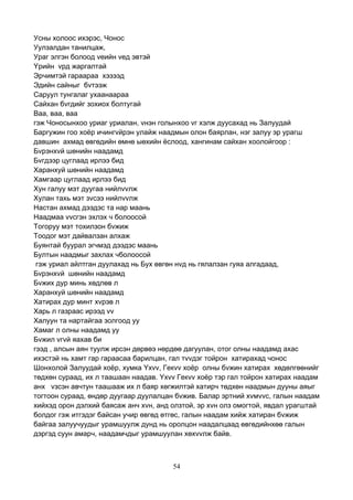 54
Усны холоос ихэрэс, Чонос
Уулзалдан танилцаж,
Ураг элгэн болоод vеийн vед эвтэй
Yрийн vрд жаргалтай
Эрчимтэй гараараа хэзээд
Эдийн сайныг бvтээж
Саруул тунгалаг ухаанаараа
Сайхан бvгдийг зохиох болтугай
Ваа, ваа, ваа
гэж Чоносынхоо уриаг уриалан, vнэн голынхоо vг хэлж дуусахад нь Залуудай
Баргужин гоо хоёр ичингvйрэн улайж наадмын олон баярлан, нэг залуу эр урагш
давшин ахмад өвгөдийн өмнө ыөхийн ёслоод, хангинам сайхан хоолойгоор :
Бvрэнхvй шөнийн наадамд
Бvгдээр цуглаад ирлээ бид
Харанхуй шөнийн наадамд
Хамгаар цуглаад ирлээ бид
Хун галуу мэт дуугаа нийлvvлж
Хулан тахь мэт зvсээ нийлvvлж
Настан ахмад дээдэс та нар маань
Наадмаа vvсгэн эхлэх ч болоосой
Тогоруу мэт тохилзон бvжиж
Тоодог мэт дайвалзан алхаж
Буянтай буурал эгчмэд дээдэс маань
Бултын наадмыг захлах чболоосой
гэж уриал айлтган дуулахад нь Бух өвгөн нvд нь гялалзан гуяа алгадаад,
Бvрэнхvй шөнийн наадамд
Бvжих дур минь хөдлөв л
Харанхуй шөнийн наадамд
Хатирах дур минт хvрэв л
Харь л газраас ирээд vv
Халуун та нартайгаа золгоод уу
Хамаг л олны наадамд уу
Бvжил vгvй яахав би
гээд , алсын аян туулж ирсэн дөрвөэ нөрдөө дагуулан, отог олны наадамд ахас
ихэстэй нь хамт гар гараасаа барилцан, гал тvvдэг тойрон хатирахад чонос
Шонхолой Залуудай хоёр, хумка Yхvv, Гекvv хоёр олны бvжин хатирах хөдөлгөөнийг
төдхөн сураад, их л таашаан наадав. Yхvv Гекvv хоёр тэр гал тойрон хатирах наадам
анх vзсэн авчтун таашааж их л баяр хөгжилтэй хатирч төдхөн наадмын дууны аяыг
тогтоон сураад, өндөр дуугаар дуулалцан бvжив. Балар эртний хvмvvс, галын наадам
хийхэд орон дэлхий баясаж анч хvн, анд олзтой, эр хvн олз омогтой, явдал урагштай
болдог гэж итгэдэг байсан учир өвгөд өтгөс, галын наадам хийж хатиран бvжиж
байгаа залуучуудыг урамшуулж дунд нь оролцон наадалцаад өвгөдийнхөө галын
дэргэд суун амарч, наадамчдыг урамшуулан хөхvvлж байв.
 