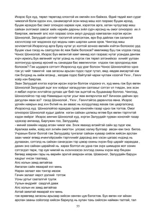 55
Ихэрэс Бух худ, төрөл төрөгсөд олонтой их омгийн хvн байжээ. Өдий төдий жил сураг
чимээгvй болж одсон хvн, санамсаргvй эсэн мэнд маш хол газраас буцаж ирээд,
буцаж ирэхдээ бас омог олондоо харвах нум, хэрэглэх арга, хатан чулуугаар маш
сайхан зvлгэмэл зэвсэг хийх нарийн дархны зvйл сурч ирсэнд нь омог олноороо их л
баярлаж, өвгөнийг алс хол газраас олон аюул дундуур хамгаалан хvргэж ирсэн
Шонхолой, Залуудай сэлтийг тэсгэлгvй элэгсэглэж, өрх бvр дайлах гэж салахгvй
хэсvvлсээр нэг мэдэхнээ хус модны навч шарлах шинж оров. Чингээд маш
зочломтгой Ихэрэсvvд арга буюу нутаг ус холтой зочноо өвлийн хvйтэн болохоос урд
буцаж vзье гэхэд нь саатуулах ёс яаж байж болохов? өвөлжөөд буц гэж vлдээх гэхэд
Чонос Шонхолой, Ихэрэс Бух өвгөнтэй хамт өмнөд хол газраас нутаг усандаа дөнгөж
хvрч ирмэгц Бух өвгөнийг нутаг усанд нь хvргэх гэж төрөл элгэнийхээ хvнийг уулзан
золгонгууд орхиод ирсний нь санахдаа бас өвөлжvvлэн vлдээх гэж оролдоход яаж
болохов? Гэж шударга сэтгэлт Ихэрэсvvд худ ураг болсон Чонос Шонхолойгоо vднэ
гэж ус чийг тавихгvй хав загасны арьсан годос гэдэг гутал, өмд -өөдөө амсартай юм
гэж бvгдэнд нь хийж өгсөнд , хөлдөө годос байтугай чархи чуглаж vзээгvй Yхvv , Гекvv
хоёр нэн баярлав.
Заан Залуудай хvvгээ хvргэж ирсэн хvргэн болгож vлдээнэ vv, худ минь гэж Бух өвгөн
Шонхолой Залуудай эцэг хvv хоёрыг хагацуулан салгахыг сэтгэл vл тvвдэн, энх эсэн
л явбал хvргэн хvvтэйгээ уулзах цаг бий гэж эцэгтэй нь буцаахаар боллоо. Чингээд,
Шонхолойгоо тэр хар Намиадын нутаг усыг яаж өнгөрvvлэх вэ? Хичнээн дайчин эрс
дагуулан явах вэ? гэхэд Шонхолой , Yхvv , Гекvvтэйгээ дөрвvvлээ явна. Ихэрэс
ургийн намрын анд хvн бvлий нь ан аваас нь холдуулаад яахав гэж цааргалсанд
Ихэрэсvvд худ Шонхолойгоо ядахдаа гурав хоногийн газар vднэ гэж тогтов. Омог
олноороо Шонхолой худыг дайлж нэгэн сайхан цэлмэш өглөө Бух өвгөн тэргvvтэй
хэдэн яийрэг Ихэрэс аянчин Шонхолой худ, хvргэн Залуудайг гурван хоногийг газар
vдэхээр аялахад, Баргужин гоо, Залуудайд
- миний ээжийн надад өгсөн чимэг юм. Зvvж явахад өлзийтэй сайн эд гэдэг юм.
Аралжаа хийж, хойд хол зvгийн омогтон улсаас халиу булгаар авсан юм гэнэ билээ.
Учрахын бэлэг болгоё гэж Залуудайд тунгалаг сайхан хуваар сийлж хийсэн арслан
заан чимэг өгөөд ичингvйрсхийн тэргvvнийг дарсанд анх vзсэн цагаас нvдэнд нь
дулаахан, сэтгэлд нь сайхан санагдсан тэр цэвэр охины хvрэн бор царайг харахдаа ,
дахин энэ сайхан царайгий нь харах болтол их удна гэж зvрх шимшрэх мэт сонин
сэтгэгдэл төрж, тэр хув чимгий нь хvзvvнээсээ зvvгээд охины хvрэн өор бяцхан
бөгөөд хөөрхөн гары нь өөрийн эрхгvй аяархан илэв. Шовхоног, Залуудайн баруун
хацрыг vнсэн таалаад,
Алс холын замд автайгаа
Амгалан сайн яваарай хvv минь
Наран залаат хөх тэнгэр ивээж
Гачин залаат хөрст дэлхий тэтгэж
Усны уртыг сааталгvй туулж
Уулын өндрийг саадгvй давж
Алс холын их замд автайгаа
Азтай заяатай яваарай хvv минь
гэж ерөөгөөд загасны арьсаар хийсэн хөнгөн цув бэлэглэв. Бух өвгөн нэг айхан
арслан зааны соёогоор хийсэн бариулд нь хулан тахь сийлсэн найман талтай, тал
 