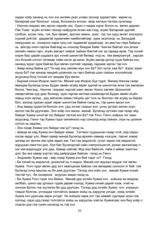 58
хадан хоёр хананд нь хvн хvн ангийн дvрс улаан зосоор зураастайн зарим нь
балархай шиг болсныг vзээд, бvснээсээ агссан эвэр халзын таглаа сугалаад
- Нангиа газраас авч ирсэн нарийн зос. Одоо л надаа хэрэг болох нь өвгөн дархан
Пек Тсиег агуйн өтгийн тосоор найруулж өгсөн юм гээд, агуйн балархай зургийг
сэлбэж, хулан тахь, тэх, бух гөрөөс, арслан зааны дvрс тэр тун хурц өнгөт зосоороо
сvрхий дvйтэй, дадамгай зураачийн намбатайгаар зурж эхэлсэнд нь Залуудай
хажуунаас нь сонирхон харж ганц нэг чадамгай зураасаар ан амьтны төрх байдлы
нь айхтар онон гаргаж байгаад нь vнэхээр бахдаж байв. Чингэж байтал хvн алхах
хөлийн чимээ гарч, агуйн амсарт чийрэг сайхан биетэй нэг эр гараад ирэв. Тэр хvний
хvрэн бор царай шударга эрс хvний шинжтэй бөгөөд нvд нь төв амирлангуй , харсан
хvн бvхний сэтгэл татмаар тийм нэгэн эр ажээ. Агуйн амсар дотор сууж байгаа хvн,
хананд зураг зурж байгаа Бух өвгөн сэлтийг хараад, гаднаас ирсэн тэр хvн
- Амар мэнд байна уу? Та нар аль омгийн юун хvн бэ? Хэт нутаг хаа бэ? Хэрэг зориг
юунд бэ? гэж ханхар хөндий цээжнээс нь гарч байгаа цээл сайхан хоолойгоор
асуусанд бvгд тvvний зvг хандаж Бух өвгөн
- Бидний олонх Ихэрэс омогтон. Миний нэр Ихэрэс Бух гэдэг. Өмнөд Нангиа газар
явахдаа Булагад олны Будан эвийн агуйд хөрөг зургий нь шинэтгэж өгнө гэж амласан
билээ. Чингээд , Нангиа газраас надтай хамт явсан Чонос омгийн Шонхолой
нөхөртэйгөө худ ураг болоод, vдэн гаргаж явтлаа санамсаргvй Будан эвийн агуйн
хавьд хvрч ирээд , урд амласан юмаа гvйцээх цаг тvvх нь боллоо гэж агуйд нь бараа
бол, зосоор зурсан зураг хөрөг шинэтгэж байна гэхэд нь, тэр шинэ ирсэн хvн
- Анд яваад сураггvй болсон хvн, урд зvгээс газрын хол, усны уртаас аялан хvрч
ирлээ гэж би дуулсаан. Энэ хоёр хvн яасан, манай Булагад нутгийн сав газар ойд
байдаг Хумка хvнхтэй зvс байдал төстэй хvн бэ? гэж Yхvv, Гекvv хоёрын зvг заан
асуусанд, Гекvv тэр Хумка гэдэг омгийнхоо нэр сонсоод ихэд гайхан, зvрх нь цохилж
сэтгэл нь хөдлөн,
- Энэ газар Хжмка хvн байдаг юм уу? гэхэд нь
- Шивэр их ойд Хумка хvн байдаг юмаа . Тогтмол суурьшсан газар vгvй, ойд хэрэн
хэсэж явдаг улс. Өвөл хавар манай Булагад өрхийн хавиар vзэгдэж, тарчиг ховор
цагаар өл зөлгөх юм гуйж явдаг юм. Гал гэж мэдэхгvй, гутал чархи гэж мэдэхгvй,
ядруухан омогтон доо. Хэл бас Булагадтай сайн нэвтрэлцэхгvй, дохио зангаагаар л
нэг юм мэдэлцдэг улс даа. Хамар сайтай. Муу мэх байхгvй, тийм л аймаг омогтон
доо. Би энэ хавар хvртэл ойд дайралдаж байсан гэхэд нь Гекvv
- Эндэхийн Хумка нар , өөр газар Хумка хvн бий гэдэг vv? Гэхэд
- Би хэлий нь мэдэхгvй, дохиогий нь л мэднэ. Манай хэл муухан мэддэг нэг өвгөн
Хумка Yхvv гэдэг өвгөн урд зvгт явалцахаа байсан гэж өвгөдөөс сонссон vг бий гэж
Булагад хvнд ярьсны нь би дам дуулсан. Тэгээд энэ хоёх хvн , манай Хумка хvний
төстэй тул, би сонирхож асуусан юмаа гэхэд нь
- Би Хумка Yхvv гэдэг хvн байна. Манай урд зvгийн Хумка хvн , хойшоо их модоор
аялбал, шинэ сар ургахыг гурав дөрөв vзэхэд, Хумка хvний царай vзэж, vгий нь
сонсож болно гэж эцгээсээ би урд дуулсан. Тэгээд урд зvгийн Хумка хvн, учрахын
тэмдэг болгож, унтахдаа толгойгоо заавал хойш нь харуулж унтдаг, хойд зvгийн
Хумка хvн урагшаа харж унтдаг. Чи хойшоо харж унт гэж намайг сургадаг асан гэж
хэлээд, одоо урд газар толгойгоо хойш нь харуулан хэвтэх Хумкагаас энэ бид хоёр л
vлдсэн дээ гэж гунин хэлэхэд нь тэр хvн
 