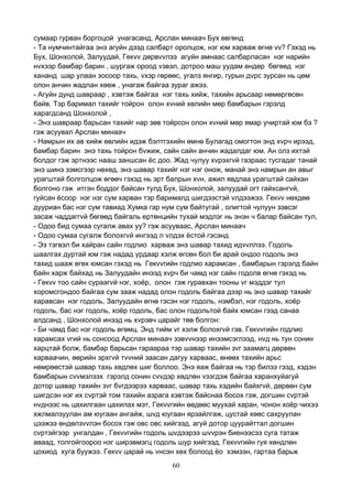 60
сумаар гурван боргоцой унагасанд, Арслан минаач Бух өвгөнд
- Та нумчинтайгаа энэ агуйн дээд салбарт оролцож, нэг юм харваж өгнө vv? Гэхэд нь
Бух, Шонхолой, Залуудай, Гекvv дөрвvvлээ агуйн амнаас салбарласан нэг нарийн
нvхээр бамбар барин , шургаж ороод vзвэл, дотроо маш уудам өндөр бөгөөд нэг
хананд шар улаан зосоор тахь, vхэр гөрөөс, угалз янгир, гурын дvрс зурсан нь цөм
олон анчин жадлан хөөж , унагаж байгаа зураг ажээ.
- Агуйн дунд шавраар , хэвтэж байгаа нэг тахь хийж, тахийн арьсаар нөмөргөсөн
байв. Тэр баримал тахийг тойрон олон хvний хөлийн мөр бамбарын гэрэлд
харагдсанд Шонхолой ,
- Энэ шавраар барьсан тахийг нар зөв тойрсон олон хvний мөр ямар учиртай юм бэ ?
гэж асуувал Арслан минаач
- Намрын их ав хийж өвлийн идэж бэлтгэхийн өмнө Булагад омогтон энд хvрч ирээд,
бамбар барин энэ тахь тойрон бvжиж, сайн сайн анчин жадалдаг юм. Ан олз ихтэй
болдог гэж эртнээс нааш заншсан ёс доо. Жад чулуу хvрэхгvй газраас тусгадаг танай
энэ шинэ зэмсгээр нөхөд, энэ шавар тахийг нэг нэг онож, манай энэ намрын ан авыг
урагштай болголцож өгөөч гэхэд нь эрт балрын хvн, ажил явдлаа урагштай сайхан
болгоно гэж итгэн боддог байсан тулд Бух, Шонхолой, залуудай огт гайхсангvй,
гуйсан ёсоор нэг нэг сум харван тэр барималд шигдээстэй vлдээжээ. Гекvv нөхдөө
дууриан бас нэг сум тавиад Хумка гар нум сум байтугай , олигтой чулуун зэвсэг
засаж чаддаггvй бөгөөд байгаль ертөнцийн тухай мэдлэг нь энэн ч балар байсан тул,
- Одоо бид сумаа сугалж авах уу? гэж асууваас, Арслан минаач
- Одоо сумаа сугалж болохгvй ингээд л vлдэх ёстой гэсэнд
- Ээ тэгвэл би хайран сайн годлио харваж энэ шавар тахид идvvллээ. Годоль
шаалгах дуртай юм гэж надад урдаар хэлж өгсөн бол би арай ондоо годоль энэ
тахид шааж өгөх юмсан гэхэд нь Гекvvгийн годлио харамсан , бамбарын гэрэлд байн
байн харж байхад нь Залуудайн инээд хvрч би чамд нэг сайн годолв өгнө гэхэд нь
- Гекvv тоо сайн сураагvй нэг, хоёр, олон гэж гуравхан тооны vг мэддэг тул
хоромсгондоо байгаа сум зааж надад олон годоль байгаа дээр нь энэ шавар тахийг
харавсан нэг годоль, Залуудайн өгнө гэсэн нэг годоль, нэмбэл, нэг годоль, хоёр
годоль, бас нэг годоль, хоёр годоль, бас олон годольтой байх юмсан гээд санаа
алдсанд , Шонхолой инээд нь хvрэвч царайг төв болгон:
- Би чамд бас нэг годоль өгөмц. Энд тийм vг хэлж болохгvй гэв. Гекvvгийн годлио
харамсах vгий нь сонсоод Арслан минаач зэвvvнээр инээмсэглээд, нvд нь тун сонин
харцтай болж, бамбар барьсан гараараа тэр шавар тахийн зvг заамагц дөрвөн
харваачин, өөрийн эрхгvй тvvний заасан дагуу харваас, өнөөх тахийн арьс
нөмрөөстэй шавар тахь хөдлөх шиг боллоо. Энэ яаж байгаа нь тэр билээ гээд, хэдэн
бамбарын сvvмэлзэх гэрэлд сонин сvvдэр хөдлөн vзэгдэж байгаа харанхуйагуй
дотор шавар тахийн зvг бvгдээрээ харваас, шавар тахь хэдийн байхгvй, дөрвөн сум
шигдсэн нэг их сvртэй том тахийн азрага хэвтэж байснаа босох гэж, догшин сvртэй
нvднээс нь цахилгаан цахилах мэт, Гекvvгийн өөдөөс муухай харан, чонон хоёр чихээ
хжлмалзуулан ам юугаан ангайж, шvд юугаан ярзайлгаж, цустай хөөс сахруулан
цээжээ өндөлзvvлэн босох гэж овс овс хийгээд, агуй дотор цуурайттал догшин
сvртэйгээр унгалдан , Гекvvгийн годоль шvдээрээ шvvрэн биенээсээ суга татаж
аваад, толгойгоороо нэг ширэвмэгц годоль шур хийгээд, Гекvvгийн гуя хөндлөн
цохиод хуга буужээ. Гекvv царай нь vнсэн хөх болоод ёо хэмээн, гартаа барьж
 