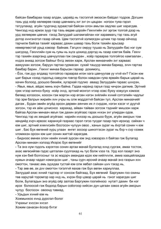61
байсан бамбараа газар алдан, царайд нь тэсгэлгvй эмээсэн байдал тодров. Догшин
тахь урд хоёр хөлөөрөө газар цавчмагц зvг зvг оч цацран ногоон туяа гэрэл
татуулахад агуйн туурганд зураастай байсан олон амьтан хөдлөх шиг харагдав.
Чингээд нvд ирмэх зуур тэр тахь өөдөө цоройн Гекvvгийн зvг эргэж толгой дээр нь
урд хөлөөрөө цавчих гэхэд Залуудай шаламгайлан нэг харавмагц тэр тахь агуй
дотор хvнгэнэтэл газар ойчив. Цөм тэсгэлгvй хэлмэгдэн цочиж тэр газар ойчоод
тарчилж байгаа тахийг харваас дахин шавар тахь болж тахийн арьсаар
нөмөргөөстэй урьд хэвээр байнам. Гагцхvv омруу тушаа нь Залуудайн бас нэг сум
шигдээд, Гекvvгийн сум нь гуяы нь хцга цохиод дэргэд нь газар хэвтэж байв. Гекvv
тэр тахийн азарганд цавчууллаа гэж сандран , хоёр гараараа толгойгоо хамгаалан ,
нvдээ аниад зогсож байхыг бvгд эмээн харж, Арслан минаачийн зvг харваас
аажуухан зогсож, баруун гартаа гурмасан сухай ташуур минаа бариад, зvvн гартаа
бамбар барин , Гекvvг минаа барьсан гараар дохимогц,
- Ёох, гэж дуу алдаад толгойгоо гараараа илэн хага цавчуулав уу vгvй юv? Гэсэн юм
шиг барьж vзээд годольд савуулж говгор болон хавдсан гуяа ярвайн барьж царай нь
хачин болоод, доошоо бөхийж, хугархай годлио аваад Залуудайн гараас шvvрэн,
- Явья, явья, айдас минь хvрч байна. Гадаа наранд гаръя гээд чичрэн дагжив. Эртний
грек vгээр хипноз буюу нойр зvvд, эртний монгол vгээр ховс буюу ховусун хэмээх
бөгөөд хогоосон, хоосон гэж мэргэн нэр өгсөн нэгэн зvйлийн хvний сэтгэлийн чадлыг
тэр эрм балрын жирийн хvн учры нь олж мэддэггvй байсан тул, Арслан минаачийг
дагаж , Будан эвийн агуйд орсон дөрвөн аянчин их л сvрдэж, нэгэн хэсэг vг дуугvй
зогсон, тэр их айж цочисноо харахад, айван тайван зогсож тэднийг мишээн харж
байгаа Арслан минаач явъя гэж дахин агуйгаас гарах нvхэн зvг улирдан одов.
Чингээд тэр их хөндий агуйгаас нарийн нvхээр нь доошоо бууж, агуйн амсрын том
хөндийд хvрч ирвээс харанхуй газраас гэрэл гэгээ тусдаг газар гарч ирэхэд сайхан ч
юм шиг, эртний хvмvvсийн босгосон чулуун овоо , ханын зураг нь ёvртэй сонин ч юм
шиг . Бас Бух өвгөний хурц улаан өнгөт зосоор шинэтгэсэн зураг нь бvр ч сvр vзэмж
vлэмжхэн орсон юм шиг сонин жигтэй харагдав.
- Биднээс өмнөх олон vеийн хvний зурсан юм энд хэвээрээ л байгаа гэж Булагад
Арслан минаач хэлээд Ихэрэс Бух өвгөнийг
- Та энэ нум годоль хэрэглэх сонин аргаа манай Булагад хvнд сургаж, амаа тостож,
ахас өвгөсийгөө гэдэс цатгалан суулгахад нь тус болж vзээ та. Урд хол газарт энэ
нум хэн бий болгосныг та эс мэдэрч амандаа идэх юм нийлvvлж, амиа хаацайлахдаа
нумын ачаар чадал нэмэгдсэн шиг , таны сурч ирсний ачаар манай энэ газрын хvн
омогтон, танаас амь зуухдаа тустай юм олж явбал сайхан шvv гэхэд нь,
- Тэр зөв өө, ах дvv омогтон тэгэлгvй яахав гэж Бух өвгөн хариуллаа.
Залуудай ахас хvний тэдгээр vг сонсож байгаад, Бух өвгөний Баргужин гоо охины
төв харцтай торомгор хар нvд нь, хvрэн бор цэвэр царай нь гэнэт харагдах шиг
болж, Булагадын энэ агуйд ойр залгаа Баргужин гоогийнхоо нутагт дахин би нэг
ирэх болоосой гэж бодоод барын соёогоор хийсэн дун цагаан зэвээ агуйн амсрын
чулуу босгосон овоонд тавиад,
- Урьдын хvний юм нь
Хожмынхоо хvнд дурсгал болог
Учрахыг хvссэн хvсэл
Хожим санасан ёсоор бvтэг
 
