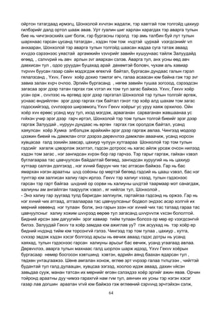 64
ойртон татагдаад ирмэгц, Шонхолой хvчлэн жадалж, тэр хавтгай том толгойд цахиур
гилбэрийг далд ортол шааж авав. Урт гуалин шиг харлан харагдах тэр аварга тулын
бие нь чичгэнэсхийх шиг болж, гэр бургасны гэрэлд тэр амь талбин буй лут тулын
шархнаас гарсан цусанд татагдан , хэдэн том том нvдтэй цурхай vзэгдсэнийг vл
анхааран, Шонхолой тэр аварга тулын толгойд шаасан жадаа суга татаж аваад
хvvдээ сэрээнээс уяастай аргамжийн vзvvрийг завийн хушуунаас тайлж Залуудайд
өгөөд, , сэлvvрий нь авч арлын зvг аяархан сэлэв. Аварга тул, анх усны өөд авч
давхисан тул , одоо уруудан буцахад арай дөхөмтэй боловч, чухам аль хавиар
тvрvvн буусан газар сайн мэдэгдэж өгөхгvй байтал, бургасан дундаас галын гэрэл
гялалзсанд , Yхvv, Гекvv хоёр дохио тэмлэг өгч, галаа асаасан юм байна гэж тэр зvг
завиа залан хvрч очлоо. Эргийн бургасанд , нөгөө завийн тушаа зогсоод, сэрээдсэн
загасаа эрэг дээр татан гаргах гэж vзтэл их том тул загас байжээ. Yхvv, Гекvv хоёр
усан орж , сvvлээс нь өргөөд эрэг дээр гаргатал Шонхолой тэр тулын толгойг өргөж,
уснаас өндийлгөн эрэг дээр гаргах гэж байтал гэнэт тэр хоёр алд шахам том загас
годосхийгээд, сvvлээрээ ширэвмэгц Yхvv Гекvv хоёрыг ус уруу хаяж орхилоо. Ойн
хоёр хvн ерөөс усанд муу тул, ихэд мэгдэж, арваганан сарваганан жавшаанаа ус
гvйхэн учир эрэг дээр гарч иртэл, Шонхолой тэр том тулын толгой биеийг эрэг дээр
гаргаж Залуудай , нуруун дундаас нь өргөн гаргах гэж оролдож байтал, усанд
хаяулсан хоёр Хумка элбэлцэж арайхийн эрэг дээр гаргаж авлаа. Чингээд модоор
цээжин биеий нь дамжлан отог дээрээ дөрвvvлээ дамжлан аваачиж, усанд норсон
хувцасаа галд ээхийн завсар, цахиур чулуун хутгаараа Шонхолой тэр том тулын
гэдсийг хагалж цэвэрлэж эхэлтэл, гэдсэн дотроос нь хагас айлж урсаж очсон нилээд
хэдэн том загас , нэг зангидсан хvрэн бор гар гарчээ. Тэр гарыг гаргаж, гайхан vзвэл
буглагаараа тас цавчуулсан байдалтай бөгөөд, зангидсан хуруугий нь нь цахиур
хутгаар салган дэлгэхэд , нэг хvний баруун чих тас атгасан байжээ. Гар нь бас
ямархан нэгэн араатны шvд соёоны ор мөртэй бөгөөд гэдсий нь цааш vзвэл, бас нэг
тунтгар юм залгисан халиу гарч ирлээ. Гекvv тэр халиуг vзээд, тулын гэдэснээс
гарсан тэр гарт байгаа шvдний ор сорви нь халиуны шvдтэй таармаар мэт санагдаж,
халиуны ам ангайлган тааруулж vзвэл , яг нийлэх тул, Шонхолой ,
- Энэ халиу гар зуугаад тулд баригдан залгиулж, гартайгаа гэдсэнд нь оржээ. Гар нь
нэг хvний чих атгаад, атгаалаараа тас цавчуулсаныг бодвол эндээс асар холгvй их
мөрний хөвөөнд нэг тулаан болж, энэ гарын эзэн нэг хvний чих тас татаад гараа тас
цавчуулсныг халиу хожим шvvрээд өөрөө тул загасанд шvvрvvлж vхсэн бололтой.
Бидний ирсэн зам дагуугийн эрэг хавиар тийм тулаан болсоэ ор мөр ер vзэгдсэнгvй
билээ. Залуудай Гекvv та хоёр замдаа юм ажиглав уу? гэж асуухад нь тэр хоёр ер
бидний нvдэнд тийм юм торсонгvй гэлээ. Чингээд тэр том тулаа , цахиур , хутга,
сvхээр эвдэж хэдэн хэсэг болгоод арьсы нь өвчиж аваад гэдэс дотры нь усанд
хаяхад, тулын гэдэснээс гарсан халиуны арьсыг бас өвчиж, усанд угаагаад авлаа.
Дөрвvvлээ, аварга тулын махнаас галд шорлон шарж идээд, Yхvv Гекvv хоёрын
бургасаар нөмөр босгосон хэвтшинд хэвтэн, өдрийн аянд баахан ядарсан тул ,
төдхөн унтацгаажээ. Шөнө амгалан хонож, өглөө эрт vvрээр галаа тvлцгээн , чийгтэй
будантай тул галд дулаацан, хувцсаа ээгээд, хоолоо идэж аваад, дахин vйсэн
завьдаа сууж, манан татсан их мөрнийг өгсөн сэлэхдээ хоёр эргийг ажин явав. Орчин
тойронд араатны дуу чимээ гарахгvй нам гvм тул, аянчин их усны тэр нэгэн хэсэг
газар лав догшин араатан vгvй юм байжээ гэж өглөөний сэрvvнд эрчтэйхэн сэлж,
 
