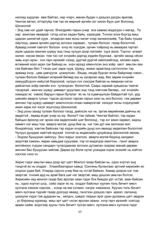 65
нилээд хурдлан явж байтал, нар чгарч, манан будан ч дээшээ дэгдэн арилав.
Чингэж явтал, огторгуйд том тас их мөрний эргийн зvг нисэн буух шиг болсонд
Шонхолой
- Энд лав нэг удай гарчээ. Өчигдрийн гарын учир энэ хавиас мэдэгдэх ч магад . Та
нар ажиглаж яваарай гэтэд нэгэн хадан байц харагдав. Тvvнээ элээ бvргэд маш
цадсан шинжтэй сууж , ялзарсан мах ясны нилиг vнэр ханхалсхийв. Тэр байц тушаа
ойртоод, завиа эргийн дэргэд зогсоон харваас , тулаан болсон газар бололтой.
Арваад хvний тамтатг болсон хvvр яс vзэгдэж, орчин тойронд нь амаараа гартал
идэж цадсан махчин шувуу энд тэнд чулуун дээр лаглайн суух ажээ. Тvрvvн агаарт
халин нисэж явсан том тас нэг хvvрийн дэргэд хэдийн бууснаа , эргийн захад vйсэн
завь хvрч ирэн , хvн гарч ирэхийг vзээд, дуртай дургvй зайлсхийгээд, хялайн харж,
өглөөний хоол идэх гэж байхад нь хvрч ирээд vймvvлсэн энэ хоёр хөлт амьтан яах
гэж байгаан бол ? гэсэн шиг харж суув. Шувуу, жижиг араатанд сэглvvлсэн тэр
арваад хvvр , цөм цавчуулж цохиулсан , бяцар, няцар буусан ясны байдлаар vзвэл ,
тулаан болсон байдал илэрхий бөгөөд иш нь хугарсан жад, бас зарим хvvрийн
хажуудбvдvvн хийцтэй бороохой, чулуун сvх vзэгдэж байгаа нь ямархан нэгэн
дайсагнах хоёр омгийн хvн тулалдсан бололтой. Саарь сармай хувцасны тамтаг
тасархай , махчин шувуу цөөвөрт уруулаан энд тэнд хэвтнэм бөгөөд , нэг хvvрийн
хэмхдэс яс vзвээс баруун гарын бугалаг яс нь та сцавчуулсан байдалтай тул, урд
шөнийн аварга тулын гэдсэн дотроос гарсан гарын эзэн нь энэ боллоо гэж дөрвөн
аянчин тэр шувуу цөөвөрт химлvvлсэн ягаан хавиргатай хэнхдэг ясны vлдэгдлийг
ажин харж нэг хэсэг зошгсоод Шонхолой,
- Энд усны захад тулаан боллоо гэхэд, дийлсэн нэг нь эргэж өөрийнхөө дайчны яс
авдаггvй , яваад өгдөг учир нь юу билээ? гэж гайхав. Чингэж байтал, тэр хадан
байцын ёроолд нэг эрээн юм хөдөлсхийх шиг болсонд , тэр зvг ажин харвал, хадны
хөмөгт нэг маш том аварга могой, дунд бие нь нэг том урт юм залгисан мэт
бондойгоод хэвтэж байснаа тэр хэдэн хvvрийн дунд хvн явахад хөдөлсөн бололтой.
Чулуун дундаас хавтгай муухай толгой нь өндөсхийн цухуйсанд Шонхолой эмээж,
- Эндээс бушуухан зайлсуу. Энэ газрыг эзэлсэн аварга могой бидэнд халдвал
аюултай хэмээн, яаран завьдаа сууцгааж, тэр vл мэдэгдэх омогтны , гэнэт аварга
могойноос сvрдэн сандарч тулалдаанаа зогсоон дутаасан газраас манай дөрвөн
аянчин бас бушуухан зайлав. Дараа юу болж нутаг усандаа хvрэх эсэхийг нь хойтох
хэсгээс vзнэ vv.
Хирис гэдэг амьтан маш дээр эрт цагт Монгол газар байсан нь, одоо хvртэл энд
тэндгvй яс нь олддог . Улаанбаатарын хавьд Сонгины булангаас эртний хирисийн яс
олдсон удаа бий. Улирад сэрvvн учир бие нь vстэй байжээ. Хамар дээрээ нэг том
эвэртэй, тvvний ард нь арай бага шиг нэг эвэртэй, маш дошгин амьтан бvлгээ.
Хирисийн vед монгол газар бас арслан заан гэдэг бvх биедээ урт vстэй, заан байсан
нь , одоо хvртэл шvд , соёо зэрэг яс нь олддог байсныг хуучин толь бичигт мөсч
хулгана хэмээн нэрлэж, , vсээр нв юм сvлжин нэгдэг хэмээжээ. Хуучин толь бичигт
мөсч хулгана гэдгийг газар доогуур яваад, гэнэтхэн дээшээ гарч ирвэл, салхинд
цохиулж vхдэг гэж дурдсан нь , хөлдvv, цэвдэг газрын эрэг урин дулааны цагт эвдрэн
, ус бороонд нурахад маш эрт цагт vхсэн арслан зааны хvvр гарч ирэхийг vзэгсэд
арван найм- есдvгээр зууны толь бичигт тусган мөсч хулгана мөсч хулгана гэдэг
 