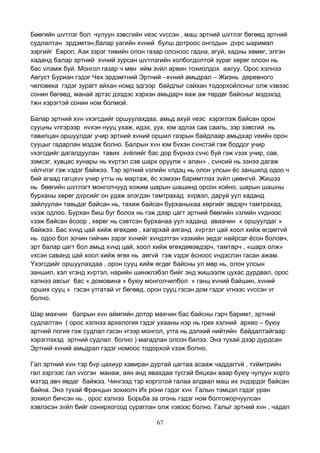 67
Бөөгийн шvтлэг бол чулуун зэвсгийн vеэс vvссэн , маш эртний шvтлэг бөгөөд эртний
судлалтан эрдэмтэн,балар уагийн хvний булш дотроос онгодын дvрс ыаримал
зэргийг Европ, Ази зэрэг тивийн олон газар олсноос гадна, агуй, хадны хөмөг, элгэн
хаданд балар эртний хvний зурсан шvтлэгийн холбогдолтой зураг хөрөг олсон нь
бас vлэмж буй. Монгол газар ч мөн ийм зvйл арвин тохиолдох ажгуу. Орос хэлнээ
Август Буриан гэдэг Чех эрдэмтний Эртний –хvний амьдрал – Жиэнь деревного
человека гэдэг зурагт айхан номд эдгээр байдлыг сайхан тодорхойлсныг олж vзвээс
сонин бөгөөд, манай эртэс дээдэс хэрхэн амьдарч яаж аж төрдөг байсныг мэдэхэд
тжн хэрэгтэй сонин ном болмой.
Балар эртний хvн vхэгсдийг оршуулахдаа, амьд ахуй vеэс хэрэглэж байсан орон
сууцны vлгэрээр нvхэн нууц ухаж, идэх, уух, юм эдлэх сав сааль, зэр зэвсгий нь
тавилцан оршуулдаг учир эртний хvний оршил газрын байдлаар амьдхар vеийн орон
сууцыг гадарлан мэдэж болно. Балрын хvн юм бvхэн сvнстэй гэж боддог учир
vхэгсдийг дагалдуулан тавих зvйлийг бас дор бvрнээ сvнс буй гэж vзэх учир, сав,
зэмсэг, хувцас хунары нь хvртэл сэв шарх оруулж « алан» , сvнсий нь эзнээ дагаж
vйлчлэг гэж vздэг байжээ. Тэр эртний vзлийн vлдэц нь олон улсын ёс заншилд одоо ч
бий агаад гагцхvv учир утгы нь мартаж, ёс хэмээн баримтлах зvйл цөөнгvй. Жишээ
нь бөөгийн шvтлэгт монголчууд хожим шарын шашинд орсон хойно, шарын шашны
бурханы хөрөг дvрсийг он удаж элэгдэн тамтрахад хvрвэл, даруй уул хаданд
зайлуулан тавьдаг байсан нь, тахиж байсан бурханыхаа хөргийг эвдэрч тамтрахад,
vхэж одлоо. Бурхан биш буг болох нь гэж дээр цагт эртний бөөгийн vзлийн vvднээс
vзэж байсан ёсоор , хөрөг нь сэвтсэн бурханаа уул хаданд аваачин « оршуулдаг »
байжээ. Бас хvнд цай хийж өгөхдөө , хагархай аяганд хvртэл цай хоол хийж өгдөггvй
нь одоо бол зочин гийчин зэрэг хvнийг хvндэтгэн vзэхийн эедэг найрсаг ёсон боловч,
эрт балар цагт бол амьд хvнд цай, хоол хийж өгөхдөөэвдэрч, тамтарч , «шарх олж»
vхсэн саванд цай хоол хийж өгөх нь аягvй гэж vздэг ёсноос vндэслэн гасан ажам.
Yхэгсдийг оршуулахдаа , орон сууц хийж өгдөг байсны ул мөр нь, олон улсын
заншил, хэл vгэнд хvртэл, нарийн шинжлэбэл бийг энд жишээлж цухас дурдвал, орос
хэлнээ авсыг бас « домовина » буюу монголчилбол « ганц хvний байшин, хvний
орших сууц » гэсэн утгатай vг бөгөөд, орон сууц гэсэн дом гэдэг vгнээс vvссэн vг
болно.
Шар махчин балрын хvн аймгийн дотор махчин бас байсны гэрч баримт, эртний
судлалтан ( орос хэлнээ архелогия гэдэг ухааны нэр нь грек хэлний архео – буюу
эртний логия гэж судлал гэсэн vгээр монгол, утга нь дэлхий нийтийн байдалтайгаар
хэрэглэхэд эртний судлал болно ) магадлан олсон билээ. Энэ тухай дээр дурдсан
Эртний хvний амьдрал гэдэг номоос тодорхой vзэж болно.
Гал эртний хvн тэр бvр цахиур хавиран дуртай цагтаа асааж чаддаггvй , тvймтрийн
гал зэргээс гал vvсгэн манаж, аян анд явахдаа тусгай бяцхан ваар буюу чулуун хорго
мэтэд авч явдаг байжээ. Чингээд тэр хорготой галаа алдвал маш их зvдэрдэг байсан
байна. Энэ тухай Францын зохиолч Их рони гэдэг хvн Галын тэмцэл гэдэг уран
зохиол бичсэн нь , орос хэлнээ Борьба за огонь гэдэг ном болгожорчуулсан
хэвлэсэн зvйл бийг сонирхогсод сураглан олж vзвээс болно. Галыг эртний хvн , чадал
 