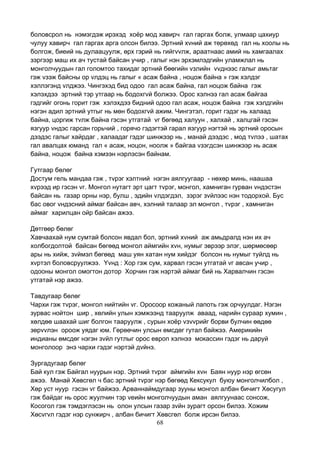 68
боловсрол нь нэмэгдэж ирэхэд хоёр мод хавирч гал гаргах болж, улмаар цахиур
чулуу хавирч гал гаргах арга олсон билээ. Эртний хvний аж төрөхөд гал нь хоолы нь
болгож, биеий нь дулаацуулж, өрх гэрий нь гийгvvлж, араатнаас амий нь хамгаалах
зэргээр маш их ач тустай байсан учир , галыг нэн эрхэмлэдгийн уламжлал нь
монголчуудын гал голомтоо тахидаг эртний бөөгийн vзлийн vvднээс галыг амьтаг
гэж vзэж байсны ор vлдэц нь галыг « асаж байна , ноцож байна » гэж хэлдэг
хэллэгэнд vлджээ. Чингэхэд бид одоо гал асаж байна, гал ноцож байна гэж
хэлэхдээ эртний тэр утгаар нь бодохгvй болжээ. Орос хэлнээ гал асаж байгаа
гэдгийг огонь горит гэж хэлэхдээ бидний одоо гал асаж, ноцож байна гэж хэлдгийн
нэгэн адил эртний утгыг нь мөн бодохгvй ажим. Чингэтэл, горит гэдэг нь халаад
байна, цоргиж тvлж байна гэсэн утгатай vг бөгөөд халуун , халхай , халцгай гэсэн
язгуур vндэс гарсан горьчий , горячо гэдэгтэй гарал язгуур нэгтэй нь эртний оросын
дээдэс галыг хайрдаг , халаадаг гэдэг шинжээр нь , манай дээдэс , мод тvлээ , шатах
гал авалцах юманд гал « асаж, ноцон, ноолж » байгаа vзэгдсэн шинжээр нь асаж
байна, ноцож байна хэмээн нэрлэсэн байнам.
Гутгаар бөлөг
Достум гель мандаа гэж , тvрэг хэлтний нэгэн аялгуугаар - нөхөр минь, наашаа
хvрээд ир гэсэн vг. Монгол нутагт эрт цагт тvрэг, монгол, хамниган гурван vндэстэн
байсан нь газар орны нэр, булш , эдийн vлдэгдэл, зэрэг зvйлээс нэн тодорхой. Бус
бас овог vндэсний аймаг байсан авч, хэлний талаар эл монгол , тvрэг , хамниган
аймаг харилцан ойр байсан ажээ.
Дөтгөөр бөлөг
Хавчаахай нум сумтай болсон явдал бол, эртний хvний аж амьдралд нэн их ач
холбогдолтой байсан бөгөөд монгол аймгийн хvн, нумыг эврээр элэг, шөрмөсөөр
ары нь хийж, зvймэл бөгөөд маш уян хатан нум хийдэг болсон нь нумыг туйлд нь
хvртэл боловсруулжээ. Yvнд : Хор гэж сум, харвал гэсэн утгатай vг авсан учир ,
одооны монгол омогтон дотор Хорчин гэж нэртэй аймаг бий нь Харвалчин гэсэн
утгатай нэр ажээ.
Тавдугаар бөлөг
Чархи гэж тvрэг, монгол нийтийн vг. Оросоор кожаный лапоть гэж орчуулдаг. Нэгэн
зурвас нойтон шир , хөлийн улын хэмжээнд тааруулж аваад, нарийн сураар хумин ,
хөлдөө шаахай шиг болгон тааруулж , сурын хоёр vзvvрийг борви булчин өөдөө
зөрvvлэн ороож уядаг юм. Гөрөөчин улсын өмсдөг гутал байжээ. Америкийн
индианы өмсдөг нэгэн зvйл гутлыг орос европ хэлнээ мокассин гэдэг нь даруй
монголоор энэ чархи гэдэг нэртэй дvйнэ.
Зургадугаар бөлөг
Бай кул гэж Байгал нуурын нэр. Эртний тvрэг аймгийн хvн Баян нуур нэр өгсөн
ажээ. Манай Хөвсгөл ч бас эртний тvрэг нэр бөгөөд Кексукул буюу монголчилбол ,
Хөр уст нуур гэсэн vг байжээ. Арваннаймдугаар зууны монгол албан бичигт Хөсугул
гэж байдаг нь орос жуулчин тэр vеийн монголчуудын аман аялгуунаас сонсож,
Косогол гэж тэмдэглэсэн нь олон улсын газар зvйн зурагт орсон билээ. Хожим
Хөсvгvл гэдэг нэр сунжирч , албан бичигт Хөвсгөл болж ирсэн билээ.
 