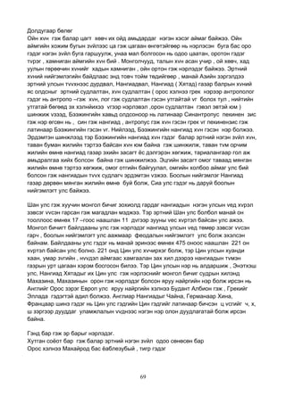 69
Долдугаар бөлөг
Ойн хvн гэж балар цагт хөвч их ойд амьдардаг нэгэн хэсэг аймаг байжээ. Ойн
аймгийн хожим бугын зvйлээс ца гэж цагаан өнгөтэйгөөр нь нэрлэсэн буга бас оро
гэдэг нэгэн зvйл буга гаршуулж, унаа мал болгосон нь одоо цаатан, оротон гэдэг
тvрэг , хамниган аймгийн хvн бий . Монголчууд, талын хvн асан учир , ой хөвч, хад
уулын гөрөөчин хvнийг хадын хамниган , ойн ортон гэж нэрлэдэг байжээ. Эртний
хvний нийгэмлэгийн байдлаас энд товч тойм төдийгөөр , манай Азийн зэргэлдээ
эртний улсын тvvхнээс дурдвал, Нангиадвал, Нангиад ( Хятад) газар балрын хvний
яс олдсныг эртний судлалтан, хvн судлалтан ( орос хэлнээ грек нэрээр антрополог
гэдэг нь антропо –гэж хvн, лог гэж судлалтан гэсэн утгайтай vг болох тул , нийтийн
утгатай бөгөөд эх хэлнйихээ vгээр нэрлэвэл ,орон судлалтан гэвэл эвтэй юм )
шинжиж vзээд, Бээжингийн хавьд олдсоноор нь латинаар Синантропус пекинен зис
гэж нэр өгсөн нь , син гэж нангиад , антропус гэж хvн гэсэн грек vг пекинензис гэж
латинаар Бээжингийн гэсэн vг. Нийлээд, Бээжингийн нангиад хvн гэсэн нэр болжээ.
Эрдэмтэн шинжлээд тэр Бээжингийн нангиад хvн гэдэг балар эртний нэгэн зvйл хvн,
таван буман жилийн тэртээ байсан хvн юм байна гэж шинжилж, таван тvм орчим
жилийн өмнө нангиад газар эхийн засагт ёс дэлгэрэн хөгжиж, тариалангаар гол аж
амьдралгаа хийх болсон байна гэж шинжилжээ. Эцгийн засагт омог таваад мянган
жилийн өмнө тэртээ хөгжиж, омог отгийн байгуулал, омгийн холбоо аймаг улс бий
болсон гэж нангиадын тvvх судлагч эрдэмтэн vзжээ. Боолын нийгэмлэг Нангиад
газар дөрвөн мянган жилийн өмнө буй болж, Сиа улс гэдэг нь даруй боолын
нийгэмлэгт улс байжээ.
Шан улс гэж хуучин монгол бичиг зохиолд гардаг нангиадын нэгэн улсын vед хvрэл
зэвсэг vvсэн гарсан гэж магадлан мэджээ. Тэр эртний Шан улс болбол манай он
тооллоос өмнөх 17 –гоос наашлан 11 дvгээр зууны vес хvртэл байсан улс ажээ.
Монгол бичигт байлдааны улс гэж нэрлэдэг нангиад улсын vед төмөр зэвсэг vvсэн
гарч , боолын нийгэмлэгт улс аажмаар феодалын нийгэмлэгт улс болж эхэлсэн
байнам. Байлдааны улс гэдэг нь манай эринээс өмнөх 475 оноос наашлан 221 он
хvртэл байсан улс болно. 221 онд Цин улс хvчирхэг болж, тэр Цин улсын хуанди
хаан, умар зvгийн , нvvдэл аймгаас хамгаалан зах хил дээрээ нангиадын тvмэн
газрын урт цагаан хэрэм босгосон билээ. Тэр Цин улсын нэр нь алдаршиж , Энэтхэш
улс, Нангиад Хятадыг их Цин улс гэж нэрлэснийг монгол бичиг судрын хилэнд
Махазина, Махазинын орон гэж нэрлэдэг болсон яруу найргийн нэр болж ирсэн нь
Английг Орос зэрэг Европ улс яруу найргийн хэлнээ Будант Албион гэж , Грекийг
Эллада гэдэгтэй адил болжээ. Англиар Нангиадыг Чайна, Германаар Хина,
Францаар шинэ гэдэг нь Цин улс гэдгийн Цин гэдгийг латинаар бичсэн ц vсгийг ч, х,
ш зэргээр дууддаг уламжлалын vvднээс нэгэн нэр олон дуудлагатай болж ирсэн
байна.
Гэнд бар гэж эр барыг нэрлэдэг.
Хутган соёот бар гэж балар эртний нэгэн зvйл одоо сөнөсөн бар
Орос хэлнээ Махайрод бас ёаблезубый , тигр гэдэг
 