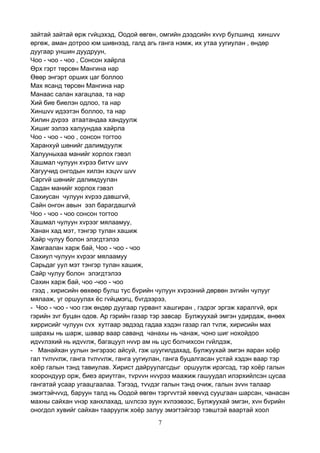 7
зайтай зайтай өрж гvйцэхэд, Оодой өвгөн, омгийн дээдсийн хvvр булшинд хиншvv
өргөж, аман дотроо юм шивнээд, галд агь ганга нэмж, их утаа уугиулан , өндөр
дуугаар уншин дуудруун,
Чоо - чоо - чоо , Сонсон хайрла
Өрх гэрт төрсөн Мангина нар
Өвөр энгэрт орших цаг боллоо
Мах ясанд төрсөн Мангина нар
Манаас салан хагацлаа, та нар
Хий бие биелэн одлоо, та нар
Хиншvv идээтэн боллоо, та нар
Хилин дvрээ атаатандаа хандуулж
Хишиг ээлээ халуундаа хайрла
Чоо - чоо - чоо , сонсон тогтоо
Харанхуй шөнийг далимдуулж
Халууныхаа манийг хорлох гэвэл
Хашмал чулуун хvрээ битvv шvv
Хагуучид онгодын хилэн хэцvv шvv
Саргvй шөнийг далимдуулан
Садан манийг хорлох гэвэл
Сахиусан чулуун хvрээ давшгvй,
Сайн онгон авын ээл барагдашгvй
Чоо - чоо - чоо сонсон тогтоо
Хашмал чулуун хvрээг мялаамуу,
Ханан хад мэт, тэнгэр тулан хашиж
Хайр чулуу болон элэгдтэлээ
Хамгаалан харж бай, Чоо - чоо - чоо
Сахиул чулуун хvрээг мялаамуу
Сарьдаг уул мэт тэнгэр тулан хашиж,
Сайр чулуу болон элэгдтэлээ
Сахин харж бай, чоо -чоо - чоо
гээд , хирисийн өөхөөр булш тус бvрийн чулуун хvрээний дөрвөн зvгийн чулууг
мялааж, уг оршуулах ёс гvйцмэгц, бvгдээрээ,
- Чоо - чоо - чоо гэж өндөр дуугаар гурвант хашгиран , гэдрэг эргэж харалгvй, өрх
гэрийн зvг буцан одов. Ар гэрийн газар тэр завсар Булжуухай эмгэн удирдаж, өнөөх
хиррисийг чулуун сvх хутгаар эвдээд гадаа хэдэн газар гал тvлж, хирисийн мах
шарахы нь шарж, шавар ваар саванд чанахы нь чанаж, чоно шиг нохойдоо
идvvлэхий нь идvvлж, багацуул нvvр ам нь цус болчихсон гvйлдэж,
- Манайхан уулын энгэрээс айсуй, гэж шуугилдахад, Булжуухай эмгэн яаран хоёр
гал тvлvvлж, ганга тvлvvлж, ганга уугиулан, ганга буцалгасан устай хэдэн ваар тэр
хоёр галын тэнд тавиулав. Хирист дайруулагсдыг оршуулж ирэгсэд, тэр хоёр галын
хоорондуур орж, биеэ ариутган, тvрvvн нvvрээ маажиж гашуудал илэрхийлсэн цусаа
гангатай усаар угаацгаалаа. Тэгээд, тvvдэг галын тэнд очиж, галын зvvн талаар
эмэгтэйчvvд, баруун талд нь Оодой өвгөн тэргvvтэй хөвvvд сууцгаан шарсан, чанасан
махны сайхан vнэр ханхлахад, шvлсээ зуун хvлээвээс, Булжуухай эмгэн, хvн бvрийн
оногдол хувийг сайхан тааруулж хоёр залуу эмэгтэйгээр тэвштэй ваартай хоол
 