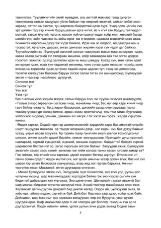 8
тавиуллаа. Туулайхvvгийн эхийг өрөвдөж, аль амттай махнаас тэвш дvvргэн
тавиулсанд саяхан гашуудан уйлж байсан тэр хөөрхий эмэгтэй, сайхан элбэг хоол
хараад, сэтгэл нь сэогэж, тун жаргасан байдалтай идэж суув. Yvнд одоо цагийн хvн,
эрт цагийн тэдгээр хvнийг буруушаахын арга чvгvй, ёс ч vгvй гэж бодууштай чадал
муутай, зэвсэг муутай, vргэлж хоосон нойтон шахуу явдаг хоёр хөлт хөөрхий балар
цагийн хvн, хоёр чихнээс нь хойш орох вм л олдвол, цадахаа мэдэхгvй идэж аваа,
тvvнийгээ жаргалын дээд гэж vздэг байжээ. Идэх юм эс олдвол, өл даахдаа нэн ч
тэсвэртэй, ер өлсөх, даарах, ангах цангахыг жирийн хэрэг гэж vздэг цаг байжээ.
Туулайхvvгийн эх , Булжууай эмгэний сонгож тавиулсан махыг маш амтархан идэж,
хааяа хааяа эмгэний зvг талархан мишээж, хоёр завжаараа өөх төо элгэн дээрээ
гоожтол зажилж год год залгилан идэх нь маш шамдуу. Бусад хvн, мөн нэгэн адил
амтархан идэж, ясаа тун чадамгай мөлжөөд, чоно лугаа адил төсөрхөг нохойд хаяж
өгөхөд нь хирисийн гэдэс дотроос хэдийн идэж цадсан тул, ганц нэг долоогоод,
тоохгvй хэвтэцгээж байснаа баруун зvгээс салхи татах зvг шиншилсэнд, Булжуухай
эмгэн ч тэдгээр нохойноос дутуугvй,
Солонго мэт
Сонсох тул
Yен мэт
Yзэх тул
бас л алсын vнэр хэдийн мэдэж, галын баруун зvvн зvг суусан хvмvvст анхааруулж,
- Голын зvгээс гөрөөлсөн загасны vнэр, манайхны vнэр, бас нэг өөр харь хvний vнэр
гарч байна гэхэд нь бvгд яаран босоцгоож, дэнжийн захад очин харваас, усны
тохойд гурван урт онгоц зогсож, арван хэдэн эрэгтэйчvvд, том том загас бургасаар
холбосноо модонд дамнан, дэнжийн зvг айсуй. Нэг хэсэг нь сэрээ , жадаа vvрцгээн
явнам.
- Өөдөө гартал, Оодойн өрх гэр цөмөрчихсөнийг хирдхийн харж бас эмэгтэйчvvдийн
нvvрт гашуудан маажсан ор тэмдэг илэрхийн дээр , нэг хэдэн хvн бас дутуу байхыг
vзээд, учрыг яаран асуужээ. Ар гэрийн газар гэнэтийн аюул зовлон тохиолдсоныг
сонсож, анчин эрсийн царай барайж, хөмсөг зангидацгаав. Ирэгсдийн дунд уранхай,
навтархай, сармай хувцастай, эцэнхий, аяншиж зvдэрсэн байдалтай боловч сvрхий
шөрмөслөг бяртай нэг эр, загас vvрэлцэн зогсож байхыг Залуудай ажиж, Булжуухай
эмээгийн хамар харь хvний ханхлав гэж тийм холоос таних яасан сvрхий хамар вэ?
Гэж гайхан, тэр хvнийг сэм харваас царай зоримог бөгөөд шулуун. Бvснээ нэг vл
таних сонин судалт модон иштэй сvх, нэг эрээн амьтны vсээр ороон зvvж, бас нэг сvх
ширэн гэр углаж бvснээсээ хавчуулаад, ахар жад нэг гартаа барьжээ. Анчныг
тэргvvлж явсан Мазаалай, өтгөн дуугаараа хvнгэнэн ,
- Манай Булжуухай эмээн хvv, Залуудайн эцэг Шонхолой, энэ зvvн урд уулын нэг
чулууны нvхэнд шар махчингуудаас хоргодож байна гэж энэ ихэрэс омгийн хvн
бидэнтэй дайралдан хэл хvргэжээ. Энэ шөнө очиж Шонхолойг гаргаж авахгvй бол
шар махчин биднээс тvрvvлж магадгvй гэнэ. Хvний тоогоор манайхнаас олон гэнэ.
Харанхуйг далимдуулан дайрвал бид дийлж магад. Оодой ав, Булжуухай эмээ, та
хоёр өрх айлаа мэдэж, сэргийлж бай. Дийлбэл бид маргааш vдээс хойш ирэх байх.
Дийлдвэл, шар махчныг өрх гэрээсээ холдуулан, өөр зvг буруулж, уван цуван
нуугдаж ирнэ. Шар махчинтай одоо л нэг vзэлдэх цаг боллоо гэхэд нь хvн ер vг
дуугарсангvй. Хэдэн жилийн өмнө, урлах уулын зvvн урдах аманд Оодой авын
 