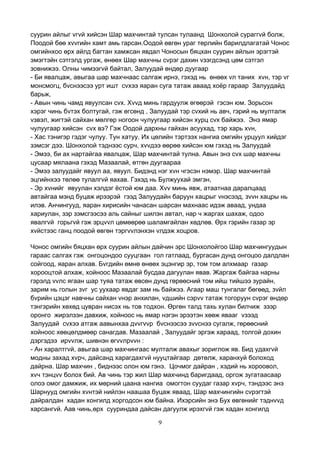 9
суурин айлыг vгvй хийсэн Шар махчинтай тулсан тулаанд Шонхолой сураггvй болж,
Поодой бөө хvvгийн хамт амь гарсан.Оодой өвгөн ураг төрлийн барилдлагатай Чонос
омгийнхоо өрх айлд багтан хамжсан явдал Чоносын бяцхан суурин айлын эрэгтэй
эмэгтэйн сэтгэлд ургаж, өнөөх Шар махчны сvрэг дахин vзэгдсэнд цөм сэтгэл
зовнижээ. Олны чимээгvй байтал, Залуудай өндөр дуугаар
- Би явалцаж, авыгаа шар махчнаас салгаж ирнэ, гэхэд нь өнөөх vл таних хvн, тэр vг
монсмогц, бvснээсээ урт ишт сvхээ яаран суга татаж аваад хоёр гараар Залуудайд
барьж,
- Авын чинь чамд явуулсан сvх. Хvvд минь гардуулж өгөөрэй гэсэн юм. Зорьсон
хэрэг чинь бvтэх болтугай, гэж өгсөнд , Залуудай тэр сvхий нь авч, гэрий нь мулталж
vзвэл, жигтэй сайхан мөлгөр ногоон чулуугаар хийсэн хурц сvх байжээ. Энэ ямар
чулуугаар хийсэн сvх вэ? Гэж Оодой дархны гайхан асуухад, тэр харь хvн,
- Хас тэнигэр гэдэг чулуу. Тун хатуу. Их цөлийн тэртээх нангиа омгийн урцуул хийдэг
зэмсэг дээ. Шонхолой тэднээс сурч, хvvдээ өөрөө хийсэн юм гэхэд нь Залуудай
- Эмээ, би ах нартайгаа явалцаж, Шар махчинтай тулна. Авын энэ сvх шар махчны
цусаар мялаана гэхэд Мазаалай, өтгөн дуугаараа
- Эмээ залуудайг явуул аа, явуул. Бидэнд нэг хvн чгэсэн нэмэр. Шар махчинтай
эцгийнхээ төлөө тулалгvй яахав. Гэхэд нь Булжуухай эмгэн,
- Эр хvнийг явуулан хэлдэг ёстой юм даа. Хvv минь явж, атаатнаа даралцаад
автайгаа мэнд буцаж ирээрэй гээд Залуудайн баруун хацрыг vнэсээд, зvvн хацры нь
илэв. Анчингууд, яаран хирисийн чанасан шарсан махнаас идэж аваад, ундаа
хариулан, зэр зэмсгээсээ аль сайныг шилэн автал, нар ч жаргах шахаж, одоо
явалгvй горьгvй гэж эрцvvл цөмөөрөө шаламгайлан хөдлөв. Өрх гэрийн газар эр
хvйстээс ганц поодой өвгөн тэргvvлэнхэн vлдэж хоцров.
Чонос омгийн бяцхан өрх суурин айлын дайчин эрс Шонхолойгоо Шар махчингуудын
гараас салгах гэж онгоцондоо сууцгаан гол гатлаад, бургасан дунд онгоцоо далдлан
сойгоод, яаран алхав. Бvгдийн өмнө өнөөх эцэнгир эр, том том алхмаар газар
хорооцтой алхаж, хойноос Мазаалай бусдаа дагуулан явав. Жаргаж байгаа нарны
гэрэлд vvлс ягаан шар туяа татаж өвсөн дунд гөрөөсний том ийш тийшээ зурайн,
зарим нь голын зvг ус уухаар явдаг зам нь байжээ. Агаар маш тунгалаг бөгөөд, зvйл
бvрийн цэцэг навчны сайхан vнэр анхилан, vдшийн сэрvv татаж тогоруун сvрэг өндөр
тэнгэрийн хөхөд цувран нисэх нь тов тодхон. Өргөн талд тахь хулан билчиж зээр
оронго жирэлзэн давхиж, хойноос нь ямар нэгэн эрээтэн хөөж явааг vзээд
Залуудай сvхээ атгаж аавынхаа дvvгvvр бvснээсээ зvvснээ сугалж, гөрөөсний
хойноос хөөцөлдмөөр санагдав. Мазаалай , Залуудайг эргэж хараад, толгой дохин
дэргэдээ ирvvлж, шивнэн өгvvлрvvн :
- Ан харалтгvй, авыгаа шар махчингаас мулталж авахыг зориглож яв. Бид удахгvй
модны захад хvрч, дайсанд харагдахгvй нууцтайгаар дөтөлж, харанхуй болоход
дайрна. Шар махчин , биднээс олон юм гэнэ. Цочмог дайран , хэдий нь хороовол,
хvч тэнцvv болох бий. Ав чинь тэр жил Шар махчинд баригдаад, оргож зугатаасаар
олоэ омог дамжиж, их мөрний цаана нангиа омогтон суудаг газар хvрч, тэндээс энэ
Шарнууд омгийн хvнтэй нийлэн наашаа буцаж яваад, Шар махчингийн сvрэгтэй
дайралдан хадан хонгилд хоргодсон юм байна. Ихэрсийн энэ Бух өвгөнийг тэднvvд
харсангvй. Аав чинь,өрх сууриндаа дайсан дагуулж ирэхгvй гэж хадан хонгилд
 