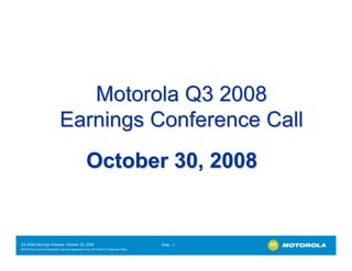 Motorola Q3 2008
                              Earnings Conference Call
                                                   October 30, 2008


Q3 2008 Earnings Release- October 30, 2008                                             Slide - 1
MOTOROLA and the Stylized M Logo are registered in the US Patent & Trademark Office.
.
 