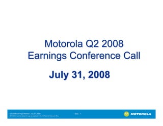 Motorola Q2 2008
                              Earnings Conference Call
                                                                  July 31, 2008


Q2 2008 Earnings Release- July 31, 2008                                                Slide - 1
MOTOROLA and the Stylized M Logo are registered in the US Patent & Trademark Office.
.
 