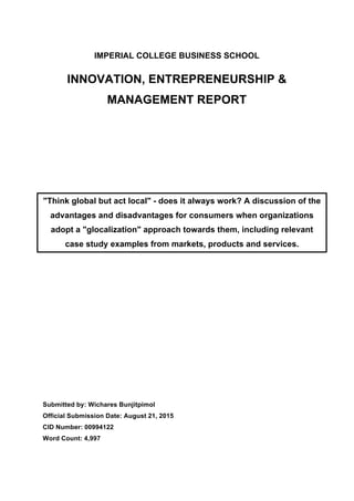 IMPERIAL COLLEGE BUSINESS SCHOOL
INNOVATION, ENTREPRENEURSHIP &
MANAGEMENT REPORT
Submitted by: Wichares Bunjitpimol
Official Submission Date: August 21, 2015
CID Number: 00994122
Word Count: 4,997
"Think global but act local" - does it always work? A discussion of the
advantages and disadvantages for consumers when organizations
adopt a "glocalization" approach towards them, including relevant
case study examples from markets, products and services.
 