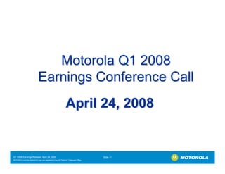 Motorola Q1 2008
                              Earnings Conference Call
                                                                April 24, 2008


Q1 2008 Earnings Release- April 24, 2008                                               Slide - 1
MOTOROLA and the Stylized M Logo are registered in the US Patent & Trademark Office.
.
 