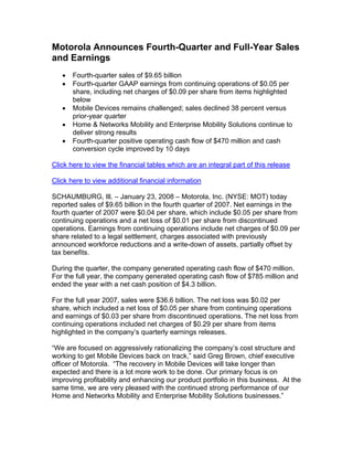 Motorola Announces Fourth-Quarter and Full-Year Sales
and Earnings
   •   Fourth-quarter sales of $9.65 billion
   •   Fourth-quarter GAAP earnings from continuing operations of $0.05 per
       share, including net charges of $0.09 per share from items highlighted
       below
   •   Mobile Devices remains challenged; sales declined 38 percent versus
       prior-year quarter
   •   Home & Networks Mobility and Enterprise Mobility Solutions continue to
       deliver strong results
   •   Fourth-quarter positive operating cash flow of $470 million and cash
       conversion cycle improved by 10 days

Click here to view the financial tables which are an integral part of this release

Click here to view additional financial information

SCHAUMBURG, Ill. – January 23, 2008 – Motorola, Inc. (NYSE: MOT) today
reported sales of $9.65 billion in the fourth quarter of 2007. Net earnings in the
fourth quarter of 2007 were $0.04 per share, which include $0.05 per share from
continuing operations and a net loss of $0.01 per share from discontinued
operations. Earnings from continuing operations include net charges of $0.09 per
share related to a legal settlement, charges associated with previously
announced workforce reductions and a write-down of assets, partially offset by
tax benefits.

During the quarter, the company generated operating cash flow of $470 million.
For the full year, the company generated operating cash flow of $785 million and
ended the year with a net cash position of $4.3 billion.

For the full year 2007, sales were $36.6 billion. The net loss was $0.02 per
share, which included a net loss of $0.05 per share from continuing operations
and earnings of $0.03 per share from discontinued operations. The net loss from
continuing operations included net charges of $0.29 per share from items
highlighted in the company’s quarterly earnings releases.

“We are focused on aggressively rationalizing the company’s cost structure and
working to get Mobile Devices back on track,” said Greg Brown, chief executive
officer of Motorola. “The recovery in Mobile Devices will take longer than
expected and there is a lot more work to be done. Our primary focus is on
improving profitability and enhancing our product portfolio in this business. At the
same time, we are very pleased with the continued strong performance of our
Home and Networks Mobility and Enterprise Mobility Solutions businesses.”
 