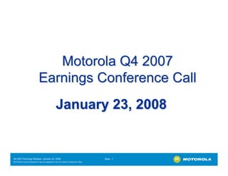 Motorola Q4 2007
                              Earnings Conference Call
                                                   January 23, 2008


Q4 2007 Earnings Release- January 23, 2008                                             Slide - 1
MOTOROLA and the Stylized M Logo are registered in the US Patent & Trademark Office.
.
 