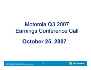 Motorola Q3 2007
                              Earnings Conference Call
                                                   October 25, 2007


Q3 2007 Earnings Release- October 25, 2007                                             Slide - 1
MOTOROLA and the Stylized M Logo are registered in the US Patent & Trademark Office.
.
 