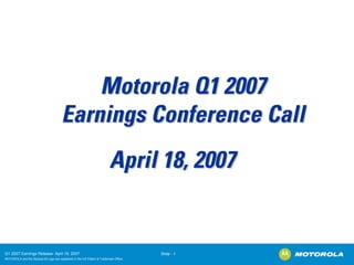Motorola Q1 2007
                                        Earnings Conference Call
                                                                          April 18, 2007


Q1 2007 Earnings Release- April 18, 2007                                               Slide - 1
MOTOROLA and the Stylized M Logo are registered in the US Patent & Trademark Office.
.
 