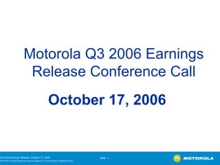 Motorola Q3 2006 Earnings
                          Release Conference Call
                                                      October 17, 2006


3 2006 Earnings Release- October 17, 2006                                             Slide - 1
OTOROLA and the Stylized M Logo are registered in the US Patent & Trademark Office.
 