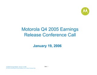 Motorola Q4 2005 Earnings
                                            Release Conference Call

                                                                            January 19, 2006




                                                                                       Slide - 1
Q4 2005 Earnings Release- January 19, 2006
MOTOROLA and the Stylized M Logo are registered in the US Patent & Trademark Office.
.
 