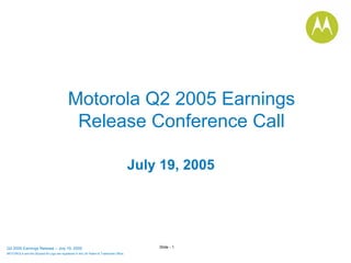 Motorola Q2 2005 Earnings
                                            Release Conference Call

                                                                                       July 19, 2005




                                                                                           Slide - 1
Q2 2005 Earnings Release – July 19, 2005
MOTOROLA and the Stylized M Logo are registered in the US Patent & Trademark Office.
.
 