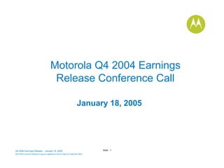 Motorola Q4 2004 Earnings
                                            Release Conference Call

                                                                            January 18, 2005




                                                                                       Slide - 1
Q4 2004 Earnings Release – January 18, 2005
MOTOROLA and the Stylized M Logo are registered in the US Patent & Trademark Office.
.
 