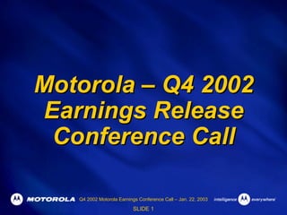 Motorola – Q4 2002
Earnings Release
 Conference Call

   Q4 2002 Motorola Earnings Conference Call – Jan. 22, 2003

                          SLIDE 1
 