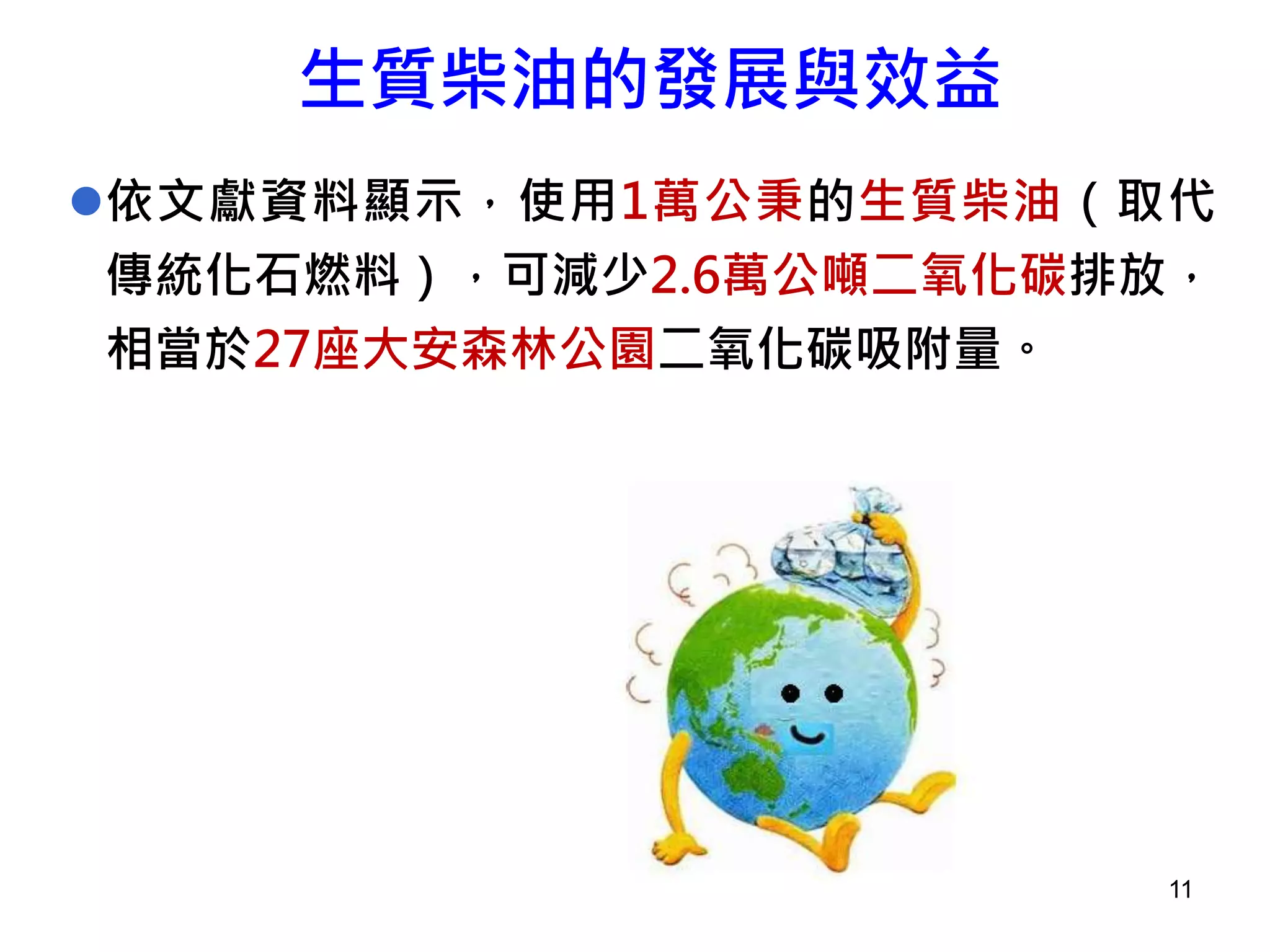 11
依文獻資料顯示，使用1萬公秉的生質柴油（取代
傳統化石燃料），可減少2.6萬公噸二氧化碳排放，
相當於27座大安森林公園二氧化碳吸附量。
生質柴油的發展與效益
 
