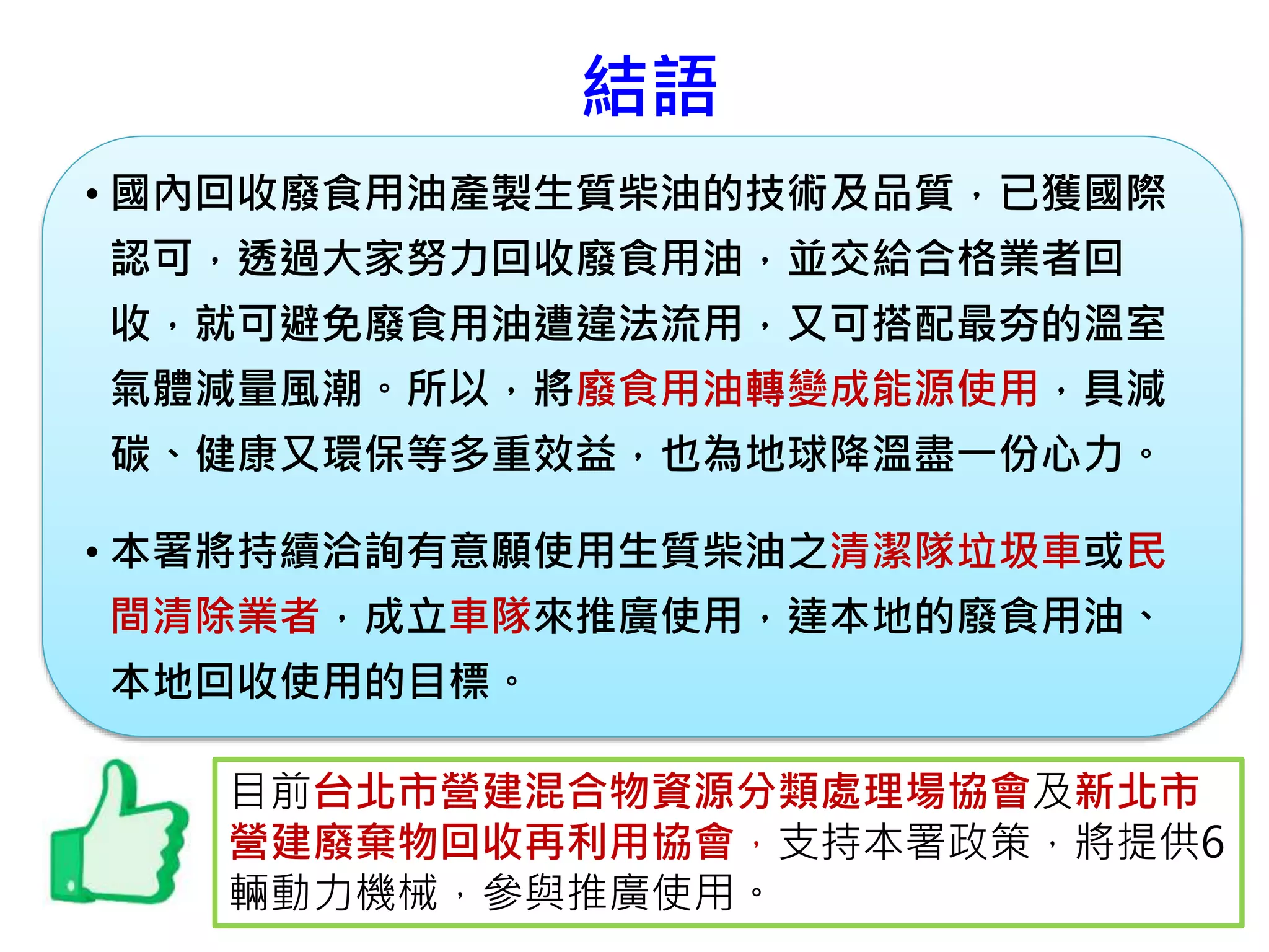 結語
• 國內回收廢食用油產製生質柴油的技術及品質，已獲國際
認可，透過大家努力回收廢食用油，並交給合格業者回
收，就可避免廢食用油遭違法流用，又可搭配最夯的溫室
氣體減量風潮。所以，將廢食用油轉變成能源使用，具減
碳、健康又環保等多重效益，也為地球降溫盡一份心力。
• 本署將持續洽詢有意願使用生質柴油之清潔隊垃圾車或民
間清除業者，成立車隊來推廣使用，達本地的廢食用油、
本地回收使用的目標。
目前台北市營建混合物資源分類處理場協會及新北市
營建廢棄物回收再利用協會，支持本署政策，將提供6
輛動力機械，參與推廣使用。
 
