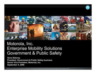 Motorola, Inc.
 Enterprise Mobility Solutions
 Government & Public Safety
  Gene Delaney
  President, Government & Public Safety business
  Senior Vice President, Motorola, Inc.
  September 4, 2008
MOTOROLA and the Stylized M Logo are registered in the US Patent and Trademark Office. All other product or service names are the property of their respective owners. © Motorola, Inc. 2008.
 