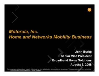 Motorola, Inc.
   Home and Networks Mobility Business


                                                                                                   John Burke
                                                                                         Senior Vice President
                                                                                    Broadband Home Solutions
                                                                                               August 6, 2008
This presentation is the exclusive property of Motorola, Inc. Any redistribution, retransmission or rebroadcast of this presentation in any form without the
      express written consent of Motorola is strictly prohibited.
 