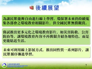 後續展望
7
為讓民 能 自由進行線上學習，環保署未來仍持續蒐眾 夠
集各部會之環境教育相關影片，供全國民 無償觀賞。眾
為讓民 能 自由進行線上學習，環保署未來仍持續蒐眾 夠
集各部會之環境教育相關影片，供全國民 無償觀賞。眾
嘗試推出更多元化之環境教育影片，如災害防救、公害
防治等，讓環境教育 容不再 限介紹各地特色，而是內 侷
更能貼近生活。
嘗試推出更多元化之環境教育影片，如災害防救、公害
防治等，讓環境教育 容不再 限介紹各地特色，而是內 侷
更能貼近生活。
未來可利用線上影展方式，推出同性質一系列影片，讓
民 循序漸進學習。眾
未來可利用線上影展方式，推出同性質一系列影片，讓
民 循序漸進學習。眾
 
