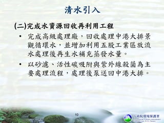 清水引入
(二)完成水資源回收再利用工程
• 完成高級處理廠，回收處理中港大排景
觀循環水，並增加利用五股工業區放流
水處理後再生水補充蒸發水量。
• 以砂濾、活性碳吸附與紫外線殺菌為主
要處理流程，處理後泵送回中港大排。
10
 