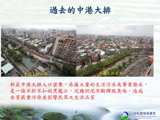 2
中港大排右岸
新莊中港大排人口密集，承接大量的生活污水及事業廢水，
是一條不折不扣的黑龍江，沈積淤泥不斷釋放臭味，造成
水質嚴重污染並影響民眾之生活品質
過去的中港大排
 