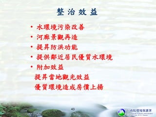整 治 效 益
• 水環境污染改善
• 河廊景觀再造
• 提昇防洪功能
• 提供鄰近居民優質水環境
• 附加效益
提昇當地觀光效益
優質環境造成房價上揚
43
 