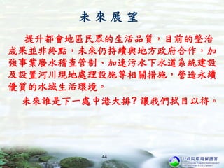 未 來 展 望
提升都會地區民眾的生活品質，目前的整治
成果並非終點，未來仍持續與地方政府合作，加
強事業廢水稽查管制、加速污水下水道系統建設
及設置河川現地處理設施等相關措施，營造永續
優質的水域生活環境。
未來誰是下一處中港大排? 讓我們拭目以待。
44
 