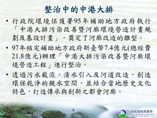 整治中的中港大排
• 行政院環境保護署95年補助地方政府執行
「中港大排污染改善暨河廊環境營造計畫規
劃及基設計畫」，奠定了河廊改造的雛型。
• 97年核定補助地方政府新臺幣7.4億元(總經費
21.8億元)辦理「中港大排污染改善暨河廊環
境營造工程」進行整治。
• 透過污水截流、清水引入及河道改造，創造
環保乾淨的親水空間，並結合當地歷史文化
特色，打造傳承與創新之都會河廊。
6
 