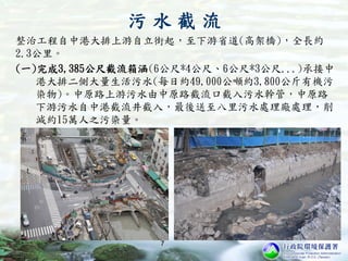 整治工程自中港大排上游自立街起，至下游省道(高架橋)，全長約
2.3公里。
(一)完成3,385公尺截流箱涵(6公尺*4公尺、6公尺*3公尺...)承接中
港大排二側大量生活污水(每日約49,000公噸約3,800公斤有機污
染物)。中原路上游污水由中原路截流口截入污水幹管，中原路
下游污水自中港截流井截入，最後送至八里污水處理廠處理，削
減約15萬人之污染量。
7
污 水 截 流
 