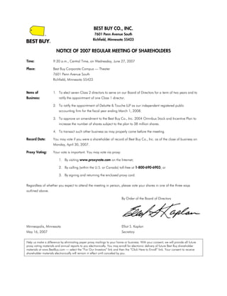 BEST BUY CO., INC.
                                                     7601 Penn Avenue South
                                                    Richfield, Minnesota 55423


                       NOTICE OF 2007 REGULAR MEETING OF SHAREHOLDERS

Time:                9:30 a.m., Central Time, on Wednesday, June 27, 2007

Place:               Best Buy Corporate Campus — Theater
                     7601 Penn Avenue South
                     Richfield, Minnesota 55423


Items of             1. To elect seven Class 2 directors to serve on our Board of Directors for a term of two years and to
Business:                ratify the appointment of one Class 1 director.

                     2. To ratify the appointment of Deloitte & Touche LLP as our independent registered public
                         accounting firm for the fiscal year ending March 1, 2008.

                     3. To approve an amendment to the Best Buy Co., Inc. 2004 Omnibus Stock and Incentive Plan to
                         increase the number of shares subject to the plan to 38 million shares.

                     4. To transact such other business as may properly come before the meeting.

Record Date:         You may vote if you were a shareholder of record of Best Buy Co., Inc. as of the close of business on
                     Monday, April 30, 2007.

Proxy Voting:        Your vote is important. You may vote via proxy:

                         1. By visiting www.proxyvote.com on the Internet;

                         2. By calling (within the U.S. or Canada) toll-free at 1-800-690-6903; or

                         3. By signing and returning the enclosed proxy card.

Regardless of whether you expect to attend the meeting in person, please vote your shares in one of the three ways
outlined above.

                                                                           By Order of the Board of Directors




Minneapolis, Minnesota                                                     Elliot S. Kaplan
                                                                           Secretary
May 16, 2007

Help us make a difference by eliminating paper proxy mailings to your home or business. With your consent, we will provide all future
proxy voting materials and annual reports to you electronically. You may enroll for electronic delivery of future Best Buy shareholder
materials at www.BestBuy.com — select the “For Our Investors” link and then the “Click Here to Enroll” link. Your consent to receive
shareholder materials electronically will remain in effect until canceled by you.
 