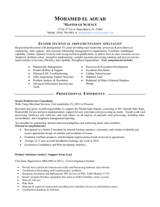 MOHAMED EL AOUAD
`MASTER OF SCIENCE
37 SE 4th
Ter  Dania Beach, FL 33004
Mobile: (954) 789-4901  mohamedelwood@hotmail.com
SENIOR TECHNICAL IMPLEMENTATION SPECIALIST
Respected professional with distinguished IT career providing team leadership, processes & procedures re-
engineering, sales support, and customer relationship management to organizations. Combines multilingual
capability (Arabic, Spanish, French) with strong technicalqualifications to deliver best-in-class customer service.
Analytical problem-solver; strength in implementing complex payment processing solutions and process/service
improvements to increase efficiency and capability throughout organizations. Core competencies include:
 Relationship Management  Processes & Procedures Development
 Product Rollout & Support  Escalation Resolution
 Ethernet/LAN Troubleshooting  Cabling Infrastructure
 Sales Engineering Support Structure  Helpdesk Lead
 Problem Analysis & Resolution
 Advanced Information Security and
Tools
 Relational & Object Oriented Database
Design
PROFESSIONAL EXPERIENCE
Senior Field Service Consultant
Wells Fargo Merchant Services, Fort Lauderdale, FL (2011 to Present)
Recruited and given overall responsibility to support the Florida Sales Region, consisting of 40+ Outside Sales Reps.
Responsible for pre-and post-implementation support for new merchant card processing accounts. Install credit card
processing hardware and software, and train clients on all aspects of payment card processing, including sales,
reconciliation, and chargeback management/reporting.
Accountable for maintaining internal team knowledgebase and mentoring junior team members.
Selected accomplishments:
 Recognized as a Senior Consultant by internal business partners, customers, and vendors to identify and
ensure appropriate design of solution and resolution of issues.
 Evaluated trial/beta products, and developed support protocoland service level agreements.
 Average of 13 new account installations/trainings per week in 2014
 Ecommerce Compliance and Web developing Interface
Product Solutions Analyst / Support Team Lead
First Data, Hagerstown, MD (2002 to 2011). Core Competence Include :
 Provide best solution for telecom and credit card Processing hardware and software
 Troubleshoot Networking and Communication problems
 Designed, developed, and implemented IPN devices on DSL, Cable Modem, T1/T3.
 Install / program Wireless equipment thru Apriva (AT&T,Tmobile) carrier system.
 Network Advisor
 Help Desk
 Maintain & supervise transactions travelling from merchant devices to authorization center.
 Troubleshoot hardware & Software.
 