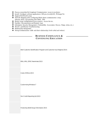  Process ownership On Complexed Communication issues to resolution
 Install / Configure software applications ( MS pos,Icverify4.03, PCcharge7.6)
 Support WAN/LAN setup
 Network Mapping when configuring Multi clients communication setup
Ethernet, RAS, cat5 patching, RJ11/RJ45, VPN
 Router setup/ configurations (cisco routers) . Access list etc.
 Excellent Documentation and Remedy Logs
 Information Security Management ( Vulnerability Assessment , Nessus , Nmap, retina, etc..)
 WLAN and Ethernet Troubleshooting
 Relationship management
 Strong Communication skills and client relationship ( both verbal and written)
BUSINESS COMPLIANCE &
CONTINUING EDUCATION
BSA Customer Identification Program and Customer Due Diligence 2015
BSA, AML, OFAC Awareness 2015
Code of Ethics 2015
Customizing Windows 7
Fair Credit Reporting Act 2015
Protecting Wells Fargo Information 2015
 