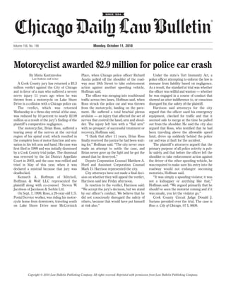 ®




Volume 156, No. 198                                           Monday, October 11, 2010




Motorcyclist awarded $2.9 million for police car crash
           By Maria Kantzavelos                      Place, when Chicago police officer Richard               Under the state’s Tort Immunity Act, a
              Law Bulletin staff writer              Austin pulled off the shoulder of the road-          police officer attempting to enforce the law is
    A Cook County jury has returned a $3.3           way near 18th Street to take enforcement             immune from liability based on negligence.
million verdict against the City of Chicago          action against another speeding vehicle,             As a result, the standard at trial was whether
and in favor of a man who suffered a severe          Hoffman said.                                        the officer was willful and wanton — whether
nerve injury 11 years ago when he was                   The officer was merging into southbound           he was engaged in a course of conduct that
thrown from a motorcycle on Lake Shore               traffic across two lanes, Hoffman said, when         showed an utter indifference to, or conscious
Drive in a collision with a Chicago police car.      Ross struck the police car and was thrown            disregard for, the safety of the plaintiff.
    The verdict, which was returned                  from the motorcycle, landing on the pave-                Harrison said attorneys for the city
Wednesday in a three-day retrial of the case,        ment. He suffered a total brachial plexus            argued that the officer used his emergency
was reduced by 10 percent to nearly $2.99            avulsion — an injury that affected the set of        equipment, checked for traffic and that it
million as a result of the jury’s finding of the     nerves that control the hand, arm and shoul-         seemed safe to merge at the time he pulled
plaintiff’s comparative negligence.                  der. The injury left him with a “flail arm”          out from the shoulder. He said the city also
    The motorcyclist, Brian Ross, suffered a         with no prospect of successful treatment or          argued that Ross, who testified that he had
tearing away of the nerves at the cervical           recovery, Hoffman said.                              been traveling above the allowable speed
region of his spinal cord, which resulted in            “I think that after 11 years, Brian Ross          limit, drove up suddenly behind the police
the complete loss of motor function and sen-         finally received the justice he had been wait-       car and was at fault for the accident.
sation in his left arm and hand. His case was        ing for,” Hoffman said. “The city never once             The plaintiff’s attorneys argued that the
first filed in 1999 and was initially dismissed      made an attempt to settle the case, and              primary purpose of all police activity is pub-
by a Cook County trial judge. The dismissal          Brian never gave up the fight and he got the         lic safety, and that before the officer left the
was reversed by the 1st District Appellate           award that he deserved.”                             shoulder to take enforcement action against
Court in 2003, and the case was refiled and             Deputy Corporation Counsel Matthew A.             the driver of the other speeding vehicle, he
tried in May of this year, when it was               Hurd and Assistant Corporation Counsel               was required to make sure his entry into the
declared a mistrial because that jury was            Mark D. Harrison represented the city.               roadway would not endanger oncoming
deadlocked.                                             City attorneys have not made a final deci-        motorists, Hoffman said.
    Kenneth A. Hoffman of Mitchell,                  sion on whether they will appeal the verdict,            “It was simply a speeding violator, it was
Hoffman & Wolf LLC represented the                   Harrison said late Friday afternoon.                 not a kidnapper or anything like that,”
plaintiff along with co-counsel Steven W.               In reaction to the verdict, Harrison said:        Hoffman said. “We argued primarily that he
Jacobson of Jacobson & Sorkin Ltd.                   “We accept the jury’s decision, but we stand         should’ve seen the motorist coming and if it
    On Sept. 7, 1999, Ross, a 29-year-old U.S.       by our officer’s conduct. We believe that he         was unsafe, you let the violator go.”
Postal Service worker, was riding his motor-         did not consciously disregard the safety of              Cook County Circuit Judge Donald J.
cycle home from downtown, traveling south            others, because that would have put himself          Suriano presided over the trial. The case is
on Lake Shore Drive near McCormick                   at risk also.”                                       Ross v. City of Chicago, 07 L 8609.




           Copyright © 2010 Law Bulletin Publishing Company. All rights reserved. Reprinted with permission from Law Bulletin Publishing Company.
 