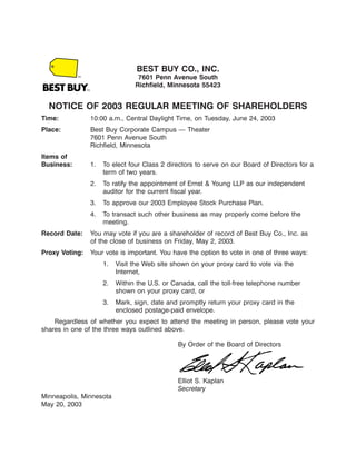BEST BUY CO., INC.
                                     7601 Penn Avenue South
                                    Richfield, Minnesota 55423
    12MAY200316501201

  NOTICE OF 2003 REGULAR MEETING OF SHAREHOLDERS
Time:               10:00 a.m., Central Daylight Time, on Tuesday, June 24, 2003
Place:              Best Buy Corporate Campus — Theater
                    7601 Penn Avenue South
                    Richfield, Minnesota
Items of
Business:           1.   To elect four Class 2 directors to serve on our Board of Directors for a
                         term of two years.
                    2.   To ratify the appointment of Ernst & Young LLP as our independent
                         auditor for the current fiscal year.
                    3.   To approve our 2003 Employee Stock Purchase Plan.
                    4.   To transact such other business as may properly come before the
                         meeting.
Record Date:        You may vote if you are a shareholder of record of Best Buy Co., Inc. as
                    of the close of business on Friday, May 2, 2003.
Proxy Voting:       Your vote is important. You have the option to vote in one of three ways:
                         1.   Visit the Web site shown on your proxy card to vote via the
                              Internet,
                         2.   Within the U.S. or Canada, call the toll-free telephone number
                              shown on your proxy card, or
                         3.   Mark, sign, date and promptly return your proxy card in the
                              enclosed postage-paid envelope.
    Regardless of whether you expect to attend the meeting in person, please vote your
shares in one of the three ways outlined above.

                                                  By Order of the Board of Directors



                                                                                 12MAY200322535767
                                                  Elliot S. Kaplan
                                                  Secretary
Minneapolis, Minnesota
May 20, 2003
 