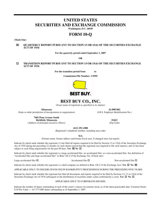 UNITED STATES
                       SECURITIES AND EXCHANGE COMMISSION
                                                           Washington, D.C. 20549

                                                            FORM 10-Q
(Mark One)

          QUARTERLY REPORT PURSUANT TO SECTION 13 OR 15(d) OF THE SECURITIES EXCHANGE
          ACT OF 1934
                                             For the quarterly period ended September 1, 2007

                                                                       OR

          TRANSITION REPORT PURSUANT TO SECTION 13 OR 15(d) OF THE SECURITIES EXCHANGE
          ACT OF 1934

                                            For the transition period from              to
                                                      Commission File Number: 1-9595




                                                   BEST BUY CO., INC.
                                              (Exact name of registrant as specified in its charter)
                              Minnesota                                                                 41-0907483
    (State or other jurisdiction of incorporation or organization)                           (I.R.S. Employer Identification No.)

                    7601 Penn Avenue South
                      Richfield, Minnesota                                                                 55423
              (Address of principal executive offices)                                                   (Zip Code)

                                                                (612) 291-1000
                                             (Registrant’s telephone number, including area code)

                                                                  N/A
                              (Former name, former address and former fiscal year, if changed since last report)
Indicate by check mark whether the registrant (1) has filed all reports required to be filed by Section 13 or 15(d) of the Securities Exchange
Act of 1934 during the preceding 12 months (or such shorter period that the registrant was required to file such reports), and (2) has been
subject to such filing requirements for the past 90 days. Yes     No
Indicate by check mark whether the registrant is a large accelerated filer, an accelerated filer, or a non-accelerated filer. See definition of
“accelerated filer and large accelerated filer” in Rule 12b-2 of the Exchange Act. (Check one):
Large accelerated filer                                        Accelerated filer                              Non-accelerated filer
Indicate by check mark whether the registrant is a shell company (as defined in Rule 12b-2 of the Exchange Act). Yes            No
APPLICABLE ONLY TO ISSUERS INVOLVED IN BANKRUPTCY PROCEEDINGS DURING THE PRECEDING FIVE YEARS:
Indicate by check mark whether the registrant has filed all documents and reports required to be filed by Sections 12, 13 or 15(d) of the
Securities Exchange Act of 1934 subsequent to the distribution of securities under a plan confirmed by a court. Yes      No
                                             APPLICABLE ONLY TO CORPORATE ISSUERS:

Indicate the number of shares outstanding of each of the issuer’s classes of common stock, as of the latest practicable date. Common Stock,
$.10 Par Value — 417,777,000 shares outstanding as of September 1, 2007.
 