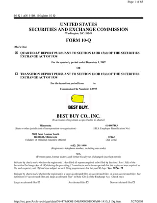 Page 1 of 63



10-Q 1 a08-1410_110q.htm 10-Q


                           UNITED STATES
               SECURITIES AND EXCHANGE COMMISSION
                                                    Washington, D.C. 20549

                                                      FORM 10-Q
(Mark One)

      QUARTERLY REPORT PURSUANT TO SECTION 13 OR 15(d) OF THE SECURITIES
      EXCHANGE ACT OF 1934
                                      For the quarterly period ended December 1, 2007

                                                                  OR

      TRANSITION REPORT PURSUANT TO SECTION 13 OR 15(d) OF THE SECURITIES
      EXCHANGE ACT OF 1934
                                     For the transition period from             to

                                               Commission File Number: 1-9595




                                           BEST BUY CO., INC.
                                      (Exact name of registrant as specified in its charter)

                           Minnesota                                                       41-0907483
 (State or other jurisdiction of incorporation or organization)                 (I.R.S. Employer Identification No.)

                 7601 Penn Avenue South
                   Richfield, Minnesota                                                          55423
           (Address of principal executive offices)                                            (Zip Code)

                                                         (612) 291-1000
                                      (Registrant’s telephone number, including area code)

                                                          N/A
                      (Former name, former address and former fiscal year, if changed since last report)

Indicate by check mark whether the registrant (1) has filed all reports required to be filed by Section 13 or 15(d) of the
Securities Exchange Act of 1934 during the preceding 12 months (or such shorter period that the registrant was required to
file such reports), and (2) has been subject to such filing requirements for the past 90 days. Yes     No

Indicate by check mark whether the registrant is a large accelerated filer, an accelerated filer, or a non-accelerated filer. See
definition of “accelerated filer and large accelerated filer” in Rule 12b-2 of the Exchange Act. (Check one):

Large accelerated filer                                Accelerated filer                          Non-accelerated filer




http://sec.gov/Archives/edgar/data/764478/000110465908001800/a08-1410_110q.htm                                         3/27/2008
 
