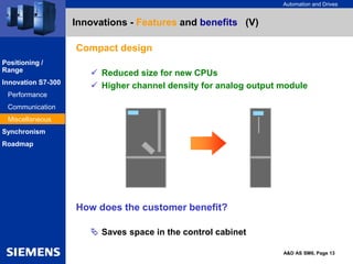 Automation and Drives
A&D AS SM6, Page 13
Innovations - Features and benefits (V)
Compact design
 Reduced size for new CPUs
 Higher channel density for analog output module
How does the customer benefit?
 Saves space in the control cabinet
Positioning /
Range
Innovation S7-300
Performance
Communication
Miscellaneous
Synchronism
Roadmap
 