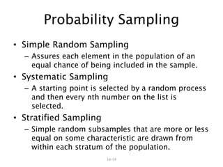 16–19
Probability Sampling
• Simple Random Sampling
– Assures each element in the population of an
equal chance of being included in the sample.
• Systematic Sampling
– A starting point is selected by a random process
and then every nth number on the list is
selected.
• Stratified Sampling
– Simple random subsamples that are more or less
equal on some characteristic are drawn from
within each stratum of the population.
 