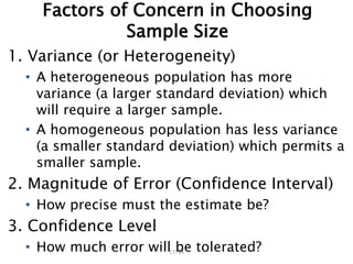 17–34
Factors of Concern in Choosing
Sample Size
1. Variance (or Heterogeneity)
• A heterogeneous population has more
variance (a larger standard deviation) which
will require a larger sample.
• A homogeneous population has less variance
(a smaller standard deviation) which permits a
smaller sample.
2. Magnitude of Error (Confidence Interval)
• How precise must the estimate be?
3. Confidence Level
• How much error will be tolerated?
 
