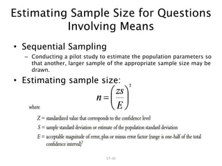 17–35
• Sequential Sampling
– Conducting a pilot study to estimate the population parameters so
that another, larger sample of the appropriate sample size may be
drawn.
• Estimating sample size:
Estimating Sample Size for Questions
Involving Means
 