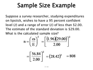 17–36
Sample Size Example
Suppose a survey researcher, studying expenditures
on lipstick, wishes to have a 95 percent confident
level (Z) and a range of error (E) of less than $2.00.
The estimate of the standard deviation is $29.00.
What is the calculated sample size?
 