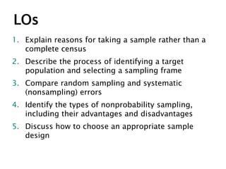 LOs
1. Explain reasons for taking a sample rather than a
complete census
2. Describe the process of identifying a target
population and selecting a sampling frame
3. Compare random sampling and systematic
(nonsampling) errors
4. Identify the types of nonprobability sampling,
including their advantages and disadvantages
5. Discuss how to choose an appropriate sample
design
 